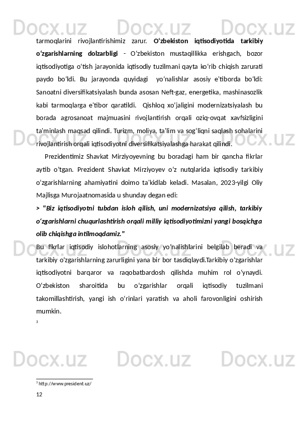 tarmoqlarini   rivojlantirishimiz   zarur.   O‘zbekiston   iqtisodiyotida   tarkibiy
o‘zgarishlarning   dolzarbligi   -   O‘zbekiston   mustaqillikka   erishgach,   bozor
iqtisodiyotiga   o‘tish   jarayonida  iqtisodiy   tuzilmani  qayta  ko‘rib   chiqish   zarurati
paydo   bo‘ldi.   Bu   jarayonda   quyidagi     yo‘nalishlar   asosiy   e'tiborda   bo‘ldi:
Sanoatni diversifikatsiyalash  bunda asosan   Neft-gaz,  energetika,  mashinasozlik
kabi   tarmoqlarga   e'tibor   qaratildi.     Qishloq   xo‘jaligini   modernizatsiyalash   bu
borada   agrosanoat   majmuasini   rivojlantirish   orqali   oziq-ovqat   xavfsizligini
ta'minlash maqsad qilindi. Turizm, moliya, ta'lim va sog‘liqni saqlash sohalarini
rivojlantirish orqali iqtisodiyotni diversifikatsiyalashga harakat qilindi.
      Prezidentimiz   Shavkat   Mirziyoyevning   bu   boradagi   ham   bir   qancha   fikrlar
aytib   o’tgan.   Prezident   Shavkat   Mirziyoyev   o‘z   nutqlarida   iqtisodiy   tarkibiy
o‘zgarishlarning   ahamiyatini   doimo   ta'kidlab   keladi.   Masalan,   2023-yilgi   Oliy
Majlisga Murojaatnomasida u shunday degan edi:
>   "Biz   iqtisodiyotni   tubdan   isloh   qilish,   uni   modernizatsiya   qilish,   tarkibiy
o‘zgarishlarni chuqurlashtirish orqali milliy iqtisodiyotimizni yangi bosqichga
olib chiqishga intilmoqdamiz."
Bu   fikrlar   iqtisodiy   islohotlarning   asosiy   yo‘nalishlarini   belgilab   beradi   va
tarkibiy o‘zgarishlarning zarurligini yana bir bor tasdiqlaydi.Tarkibiy o‘zgarishlar
iqtisodiyotni   barqaror   va   raqobatbardosh   qilishda   muhim   rol   o‘ynaydi.
O‘zbekiston   sharoitida   bu   o‘zgarishlar   orqali   iqtisodiy   tuzilmani
takomillashtirish,   yangi   ish   o‘rinlari   yaratish   va   aholi   farovonligini   oshirish
mumkin.
3
3
 http://www.president.uz/
12 