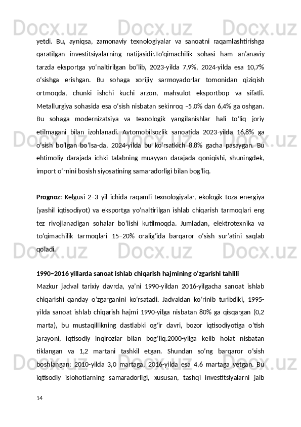 yetdi.   Bu,   ayniqsa,   zamonaviy   texnologiyalar   va   sanoatni   raqamlashtirishga
qaratilgan   investitsiyalarning   natijasidir.To‘qimachilik   sohasi   ham   an’anaviy
tarzda   eksportga   yo‘naltirilgan   bo‘lib,   2023-yilda   7,9%,   2024-yilda   esa   10,7%
o‘sishga   erishgan.   Bu   sohaga   xorijiy   sarmoyadorlar   tomonidan   qiziqish
ortmoqda,   chunki   ishchi   kuchi   arzon,   mahsulot   eksportbop   va   sifatli.
Metallurgiya sohasida esa o‘sish nisbatan sekinroq –5,0% dan 6,4% ga oshgan.
Bu   sohaga   modernizatsiya   va   texnologik   yangilanishlar   hali   to‘liq   joriy
etilmagani   bilan   izohlanadi.   Avtomobilsozlik   sanoatida   2023-yilda   16,8%   ga
o‘sish   bo‘lgan   bo‘lsa-da,   2024-yilda   bu   ko‘rsatkich   8,8%   gacha   pasaygan.   Bu
ehtimoliy   darajada   ichki   talabning   muayyan   darajada   qoniqishi,   shuningdek,
import o‘rnini bosish siyosatining samaradorligi bilan bog‘liq.
Prognoz :   Kelgusi   2–3   yil   ichida   raqamli   texnologiyalar,   ekologik   toza   energiya
(yashil   iqtisodiyot)   va   eksportga   yo‘naltirilgan   ishlab   chiqarish   tarmoqlari   eng
tez   rivojlanadigan   sohalar   bo‘lishi   kutilmoqda.   Jumladan,   elektrotexnika   va
to‘qimachilik   tarmoqlari   15–20%   oralig‘ida   barqaror   o‘sish   sur’atini   saqlab
qoladi.
 
1990–2016 yillarda sanoat ishlab chiqarish hajmining o‘zgarishi tahlili
Mazkur   jadval   tarixiy   davrda,   ya’ni   1990-yildan   2016-yilgacha   sanoat   ishlab
chiqarishi   qanday   o‘zgarganini   ko‘rsatadi.   Jadvaldan   ko‘rinib   turibdiki,   1995-
yilda   sanoat   ishlab   chiqarish   hajmi   1990-yilga   nisbatan   80%   ga   qisqargan   (0,2
marta),   bu   mustaqillikning   dastlabki   og‘ir   davri,   bozor   iqtisodiyotiga   o‘tish
jarayoni,   iqtisodiy   inqirozlar   bilan   bog‘liq.2000-yilga   kelib   holat   nisbatan
tiklangan   va   1,2   martani   tashkil   etgan.   Shundan   so‘ng   barqaror   o‘sish
boshlangan:   2010-yilda   3,0   martaga,   2016-yilda   esa   4,6   martaga   yetgan.   Bu
iqtisodiy   islohotlarning   samaradorligi,   xususan,   tashqi   investitsiyalarni   jalb
14 