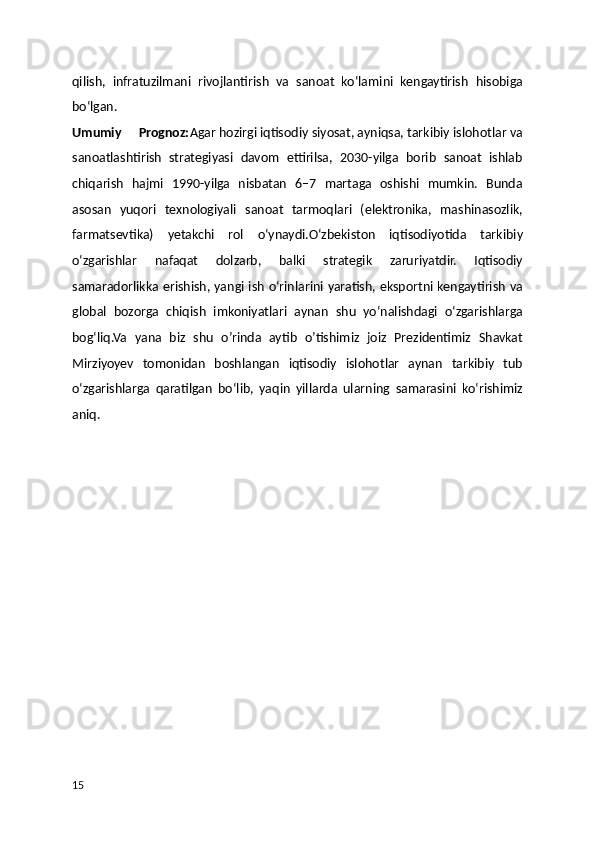 qilish,   infratuzilmani   rivojlantirish   va   sanoat   ko‘lamini   kengaytirish   hisobiga
bo‘lgan.
Umumiy     Prognoz: Agar hozirgi iqtisodiy siyosat, ayniqsa, tarkibiy islohotlar va
sanoatlashtirish   strategiyasi   davom   ettirilsa,   2030-yilga   borib   sanoat   ishlab
chiqarish   hajmi   1990-yilga   nisbatan   6–7   martaga   oshishi   mumkin.   Bunda
asosan   yuqori   texnologiyali   sanoat   tarmoqlari   (elektronika,   mashinasozlik,
farmatsevtika)   yetakchi   rol   o‘ynaydi.O‘zbekiston   iqtisodiyotida   tarkibiy
o‘zgarishlar   nafaqat   dolzarb,   balki   strategik   zaruriyatdir.   Iqtisodiy
samaradorlikka erishish, yangi ish o‘rinlarini yaratish, eksportni kengaytirish va
global   bozorga   chiqish   imkoniyatlari   aynan   shu   yo‘nalishdagi   o‘zgarishlarga
bog‘liq.Va   yana   biz   shu   o’rinda   aytib   o’tishimiz   joiz   Prezidentimiz   Shavkat
Mirziyoyev   tomonidan   boshlangan   iqtisodiy   islohotlar   aynan   tarkibiy   tub
o‘zgarishlarga   qaratilgan   bo‘lib,   yaqin   yillarda   ularning   samarasini   ko‘rishimiz
aniq.
15 