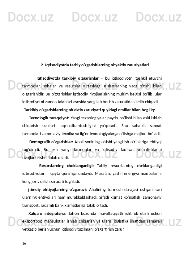                     2. Iqtisodiyotda tarbiy o’zgarishlarning obyektiv zaruriyatlari
              Iqtisodiyotda   tarkibiy   o‘zgarishlar   –   bu   iqtisodiyotni   tashkil   etuvchi
tarmoqlar,   sohalar   va   resurslar   o‘rtasidagi   nisbatlarning   vaqt   o‘tishi   bilan
o‘zgarishidir. Bu o‘zgarishlar iqtisodiy rivojlanishning muhim belgisi bo‘lib, ular
iqtisodiyotni zamon talablari asosida yangilab borish zaruratidan kelib chiqadi.
  Tarkibiy o‘zgarishlarning ob’ektiv zaruriyati quyidagi omillar bilan bog‘liq:
          Texnologik taraqqiyot:   Yangi texnologiyalar paydo bo‘lishi bilan eski ishlab
chiqarish   usullari   raqobatbardoshligini   yo‘qotadi.   Shu   sababli,   sanoat
tarmoqlari zamonaviy texnika va ilg‘or texnologiyalarga o‘tishga majbur bo‘ladi.
          Demografik  o‘zgarishlar : Aholi sonining  o‘sishi yangi ish  o‘rinlariga ehtiyoj
tug‘diradi.   Bu   esa   yangi   tarmoqlar   va   iqtisodiy   faoliyat   yo‘nalishlarini
rivojlantirishni talab qiladi.
          Resurslarning   cheklanganligi :   Tabiiy   resurslarning   cheklanganligi
iqtisodiyotni         qayta   qurishga   undaydi.   Masalan,   yashil   energiya   manbalarini
keng joriy qilish zarurati tug‘iladi.
      jtimoiy   ehtiyojlarning   o‘zgaruvi:   Aholining   turmush   darajasi   oshgani   sari
ularning   ehtiyojlari   ham   murakkablashadi.   Sifatli   xizmat   ko‘rsatish,   zamonaviy
transport, raqamli bank xizmatlariga talab ortadi.
      Xalqaro   integratsiya:   Jahon   bozorida   muvaffaqiyatli   ishtirok   etish   uchun
eksportbop   mahsulotlar   ishlab   chiqarish   va   ularni   logistika   jihatidan   samarali
yetkazib berish uchun iqtisodiy tuzilmani o‘zgartirish zarur.
16 