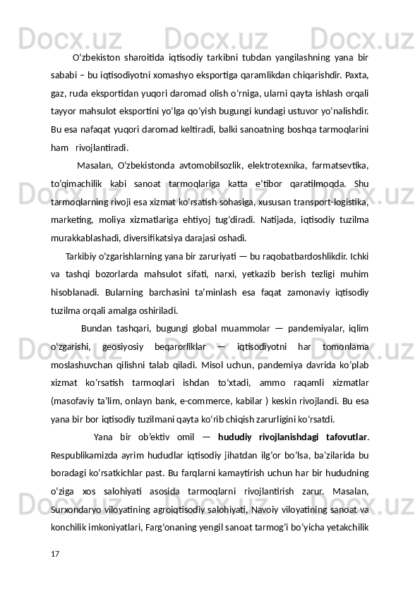          O‘zbekiston   sharoitida   iqtisodiy   tarkibni   tubdan   yangilashning   yana   bir
sababi – bu iqtisodiyotni xomashyo eksportiga qaramlikdan chiqarishdir. Paxta,
gaz, ruda eksportidan yuqori daromad olish o‘rniga, ularni qayta ishlash orqali
tayyor mahsulot eksportini yo‘lga qo‘yish bugungi kundagi ustuvor yo‘nalishdir.
Bu esa nafaqat yuqori daromad keltiradi, balki sanoatning boshqa tarmoqlarini
ham   rivojlantiradi.
            Masalan,   O‘zbekistonda   avtomobilsozlik,   elektrotexnika,   farmatsevtika,
to‘qimachilik   kabi   sanoat   tarmoqlariga   katta   e’tibor   qaratilmoqda.   Shu
tarmoqlarning rivoji esa xizmat ko‘rsatish sohasiga, xususan transport-logistika,
marketing,   moliya   xizmatlariga   ehtiyoj   tug‘diradi.   Natijada,   iqtisodiy   tuzilma
murakkablashadi, diversifikatsiya darajasi oshadi.
      Tarkibiy o‘zgarishlarning yana bir zaruriyati — bu raqobatbardoshlikdir. Ichki
va   tashqi   bozorlarda   mahsulot   sifati,   narxi,   yetkazib   berish   tezligi   muhim
hisoblanadi.   Bularning   barchasini   ta’minlash   esa   faqat   zamonaviy   iqtisodiy
tuzilma orqali amalga oshiriladi.
              Bundan   tashqari,   bugungi   global   muammolar   —   pandemiyalar,   iqlim
o‘zgarishi,   geosiyosiy   beqarorliklar   —   iqtisodiyotni   har   tomonlama
moslashuvchan   qilishni   talab   qiladi.   Misol   uchun,   pandemiya   davrida   ko‘plab
xizmat   ko‘rsatish   tarmoqlari   ishdan   to‘xtadi,   ammo   raqamli   xizmatlar
(masofaviy ta’lim, onlayn bank, e-commerce, kabilar ) keskin rivojlandi. Bu esa
yana bir bor iqtisodiy tuzilmani qayta ko‘rib chiqish zarurligini ko‘rsatdi.
            Yana   bir   ob’ektiv   omil   —   hududiy   rivojlanishdagi   tafovutlar .
Respublikamizda   ayrim   hududlar   iqtisodiy   jihatdan   ilg‘or   bo‘lsa,   ba'zilarida   bu
boradagi ko‘rsatkichlar past. Bu farqlarni kamaytirish uchun har bir hududning
o‘ziga   xos   salohiyati   asosida   tarmoqlarni   rivojlantirish   zarur.   Masalan,
Surxondaryo viloyatining agroiqtisodiy salohiyati, Navoiy viloyatining sanoat va
konchilik imkoniyatlari, Farg‘onaning yengil sanoat tarmog‘i bo‘yicha yetakchilik
17 
