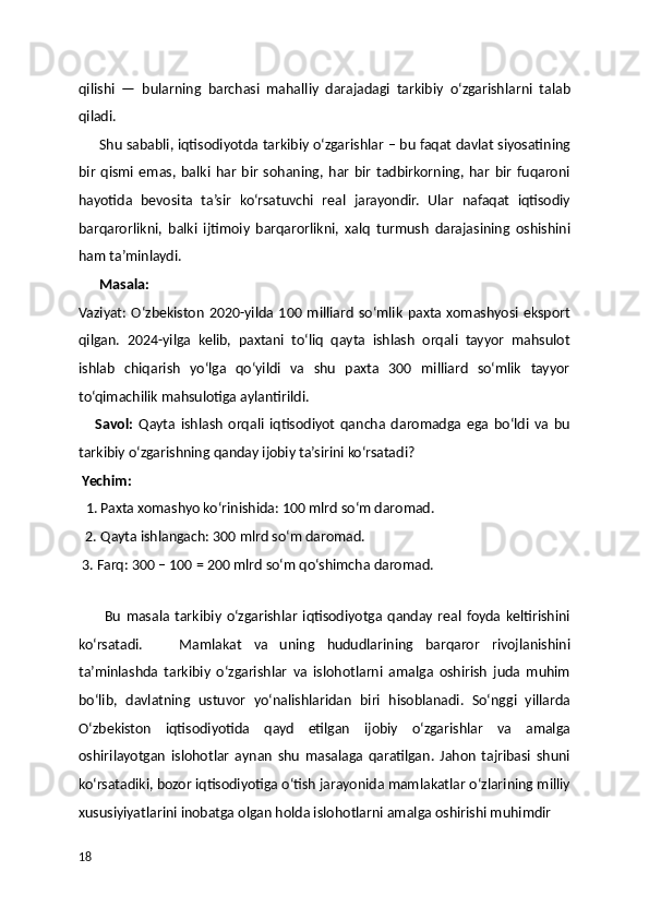 qilishi   —   bularning   barchasi   mahalliy   darajadagi   tarkibiy   o‘zgarishlarni   talab
qiladi.
      Shu sababli, iqtisodiyotda tarkibiy o‘zgarishlar – bu faqat davlat siyosatining
bir   qismi   emas,   balki   har   bir   sohaning,   har   bir   tadbirkorning,   har   bir   fuqaroni
hayotida   bevosita   ta’sir   ko‘rsatuvchi   real   jarayondir.   Ular   nafaqat   iqtisodiy
barqarorlikni,   balki   ijtimoiy   barqarorlikni,   xalq   turmush   darajasining   oshishini
ham ta’minlaydi.
       Masala:    
Vaziyat:  O‘zbekiston   2020-yilda  100  milliard   so‘mlik   paxta   xomashyosi  eksport
qilgan.   2024-yilga   kelib,   paxtani   to‘liq   qayta   ishlash   orqali   tayyor   mahsulot
ishlab   chiqarish   yo‘lga   qo‘yildi   va   shu   paxta   300   milliard   so‘mlik   tayyor
to‘qimachilik mahsulotiga aylantirildi.
      Savol:   Qayta   ishlash   orqali   iqtisodiyot   qancha   daromadga   ega   bo‘ldi   va   bu
tarkibiy o‘zgarishning qanday ijobiy ta’sirini ko‘rsatadi?
  Yechim:
   1. Paxta xomashyo ko‘rinishida: 100 mlrd so‘m daromad.
  2. Qayta ishlangach: 300 mlrd so‘m daromad.
 3. Farq: 300 – 100 = 200 mlrd so‘m qo‘shimcha daromad.
   
          Bu   masala   tarkibiy   o‘zgarishlar   iqtisodiyotga   qanday   real   foyda   keltirishini
ko‘rsatadi.       Mamlakat   va   uning   hududlarining   barqaror   rivojlanishini
ta’minlashda   tarkibiy   oʻzgarishlar   va   islohotlarni   amalga   oshirish   juda   muhim
boʻlib,   davlatning   ustuvor   yoʻnalishlaridan   biri   hisoblanadi.   Soʻnggi   yillarda
Oʻzbekiston   iqtisodiyotida   qayd   etilgan   ijobiy   oʻzgarishlar   va   amalga
oshirilayotgan   islohotlar   aynan   shu   masalaga   qaratilgan.   Jahon   tajribasi   shuni
koʻrsatadiki, bozor iqtisodiyotiga oʻtish jarayonida mamlakatlar oʻzlarining milliy
xususiyiyatlarini inobatga olgan holda islohotlarni amalga oshirishi muhimdir  
18 