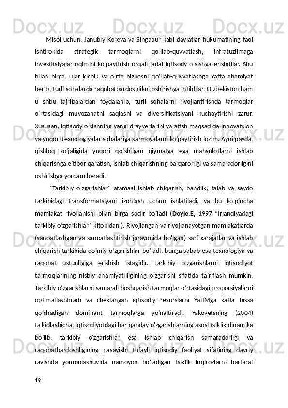           Misol  uchun,  Janubiy   Koreya  va   Singapur   kabi   davlatlar   hukumatining  faol
ishtirokida   strategik   tarmoqlarni   qoʻllab-quvvatlash,   infratuzilmaga
investitsiyalar   oqimini   koʻpaytirish   orqali   jadal   iqtisody   oʻsishga   erishdilar.   Shu
bilan   birga,   ular   kichik   va   oʻrta   biznesni   qoʻllab-quvvatlashga   katta   ahamiyat
berib, turli sohalarda raqobatbardoshlikni oshirishga intildilar. Oʻzbekiston ham
u   shbu   tajribalardan   foydalanib,   turli   sohalarni   rivojlantirishda   tarmoqlar
oʻrtasidagi   muvozanatni   saqlashi   va   diversifikatsiyani   kuchaytirishi   zarur.
Xususan, iqtisody oʻsishning yangi drayverlarini yaratish maqsadida innovatsion
va yuqori texnologiyalar sohalariga sarmoyalarni koʻpaytirish lozim. Ayni payda,
qishloq   xoʻjaligida   yuqori   qoʻshilgan   qiymatga   ega   mahsulotlarni   ishlab
chiqarishga e’tibor qaratish, ishlab chiqarishning barqarorligi va samaradorligini
oshirishga yordam beradi.
          "Tarkibiy   o'zgarishlar"   atamasi   ishlab   chiqarish,   bandlik,   talab   va   savdo
tarkibidagi   transformatsiyani   izohlash   uchun   ishlatiladi,   va   bu   ko'pincha
mamlakat   rivojlanishi   bilan   birga   sodir   bo’ladi   ( Doyle.E,   1997   ”Irlandiyadagi
tarkibiy o’zgarishlar” kitobidan ). Rivojlangan va rivojlanayotgan mamlakatlarda
(sanoatlashgan   va   sanoatlashtirish   jarayonida   bo'lgan)   sarf-xarajatlar   va   ishlab
chiqarish tarkibida doimiy o’zgarishlar bo’ladi, bunga sabab esa texnologiya va
raqobat   ustunligiga   erishish   istagidir.   Tarkibiy   o'zgarishlarni   iqtisodiyot
tarmoqlarining   nisbiy   ahamiyatliligining   o'zgarishi   sifatida   ta’riflash   mumkin.
Tarkibiy o‘zgarishlarni samarali boshqarish tarmoqlar o‘rtasidagi proporsiyalarni
optimallashtiradi   va   cheklangan   iqtisodiy   resurslarni   YaHMga   katta   hissa
qo‘shadigan   dominant   tarmoqlarga   yo’naltiradi.   Yakovetsning   (2004)
ta'kidlashicha, iqtisodiyotdagi har qanday o'zgarishlarning asosi tsiklik dinamika
bo’lib,   tarkibiy   o'zgarishlar   esa   ishlab   chiqarish   samaradorligi   va
raqobatbardoshligining   pasayishi   tufayli   iqtisodiy   faoliyat   sifatining   davriy
ravishda   yomonlashuvida   namoyon   bo'ladigan   tsiklik   inqirozlarni   bartaraf
19 