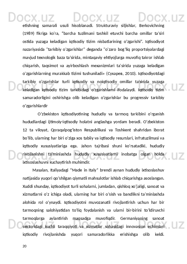 etishning   samarali   usuli   hisoblanadi.   Strukturaviy   siljishlar,   Berkovichning
(1989)   fikriga   ko'ra,   “barcha   tuzilmani   tashkil   etuvchi   barcha   omillar   ta’siri
ostida   yuzaga   keladigan   iqtisodiy   tizim   nisbatlarining   o’zgarishi”.   Iqtisodiyot
nazariyasida   "tarkibiy   o'zgarishlar"   deganda   "o'zaro   bog’liq   proportsiyalardagi
mavjud texnologik baza ta’sirida, mintaqaviy ehtiyojlarga muvofiq takror ishlab
chiqarish,   taqsimot   va   ayirboshlash   mexanizmlari   ta'sirida   yuzaga   keladigan
o'zgarishlarning   murakkab   tizimi   tushuniladi»   ( Сухарев ,   2010).   Iqtisodiyotdagi
tarkibiy   o'zgarishlar   turli   iqtisodiy   va   noiqtisodiy   omillar   ta’sirida   yuzaga
keladigan   iqtisodiy   tizim   tarkibidagi   o'zgarishlarni   ifodalaydi.   Iqtisodiy   tizim
samaradorligini   oshirishga   olib   keladigan   o’zgarishlar   bu   progressiv   tarkibiy
o’zgarishlardir
            Oʻzbekiston   iqtisodiyotining   hududiy   va   tarmoq   tarkibini   oʻrganish
hududlardagi   ijtimoiy-iqtisodiy   holatni   anglashga   yordam   beradi.   Oʻzbekiston
12   ta   viloyat,   Qoraqalpogʻiston   Respublikasi   va   Toshkent   shahridan   iborat
boʻlib, ularning har biri oʻziga xos tabiiy va iqtisodiy resurslari, infratuzilmasi va
iqtisodiy   xususiyatlariga   ega.   Jahon   tajribasi   shuni   koʻrsatadiki,   hududiy
rivojlanishni   taʻminlashda   hududiy   xususiyatlarni   inobatga   olgan   holda
ixtisoslashuvni kuchaytirish muhimdir.
            Masalan,   Italiyadagi   “Made   in   Italy”   brendi   aynan   hududiy   ixtisoslashuv
natijasida yuqori qoʻshilgan qiymatli mahsulotlar ishlab chiqarishga asoslangan.
Xuddi shunday, iqtisodiyot turli sohalarni, jumladan, qishloq xoʻjaligi, sanoat va
xizmatlarni   oʻz   ichiga   oladi,   ularning   har   biri   oʻsish   va   bandlikni   ta'minlashda
alohida   rol   oʻynaydi.   Iqtisodiyotni   muvozanatli   rivojlantirish   uchun   har   bir
tarmoqning   salohiyatidan   toʻliq   foydalanish   va   ularni   bir-birini   toʻldiruvchi
tarmoqlarga   aylantirish   maqsadga   muvofiqdir.   Germaniyaning   sanoat
sektoridagi   kuchli   taraqqiyoti   va   xizmatlar   sohasidagi   innovasion   echimlari
iqtisodiy   rivojlanishda   yuqori   samaradorlikka   erishishga   olib   keldi.
20 