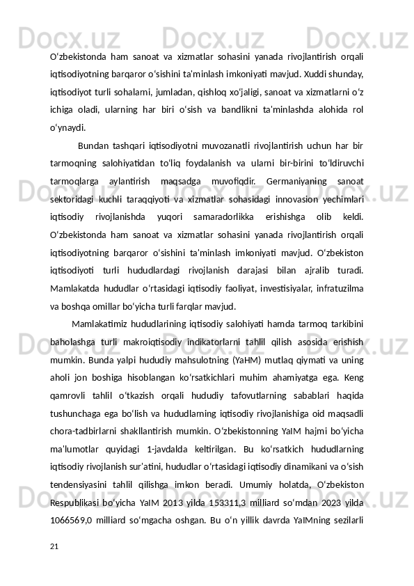 Oʻzbekistonda   ham   sanoat   va   xizmatlar   sohasini   yanada   rivojlantirish   orqali
iqtisodiyotning barqaror oʻsishini ta'minlash imkoniyati mavjud. Xuddi shunday,
iqtisodiyot turli sohalarni, jumladan, qishloq xoʻjaligi, sanoat va xizmatlarni oʻz
ichiga   oladi,   ularning   har   biri   oʻsish   va   bandlikni   ta'minlashda   alohida   rol
oʻynaydi.
              Bundan   tashqari   iqtisodiyotni   muvozanatli   rivojlantirish   uchun   har   bir
tarmoqning   salohiyatidan   toʻliq   foydalanish   va   ularni   bir-birini   toʻldiruvchi
tarmoqlarga   aylantirish   maqsadga   muvofiqdir.   Germaniyaning   sanoat
sektoridagi   kuchli   taraqqiyoti   va   xizmatlar   sohasidagi   innovasion   yechimlari
iqtisodiy   rivojlanishda   yuqori   samaradorlikka   erishishga   olib   keldi.
Oʻzbekistonda   ham   sanoat   va   xizmatlar   sohasini   yanada   rivojlantirish   orqali
iqtisodiyotning   barqaror   oʻsishini   ta'minlash   imkoniyati   mavjud.   Oʻzbekiston
iqtisodiyoti   turli   hududlardagi   rivojlanish   darajasi   bilan   ajralib   turadi.
Mamlakatda   hududlar   oʻrtasidagi   iqtisodiy   faoliyat,   investisiyalar,   infratuzilma
va boshqa omillar boʻyicha turli farqlar mavjud. 
            Mamlakatimiz   hududlarining   iqtisodiy   salohiyati   hamda   tarmoq   tarkibini
baholashga   turli   makroiqtisodiy   indikatorlarni   tahlil   qilish   asosida   erishish
mumkin.   Bunda   yalpi   hududiy   mahsulotning   (YaHM)   mutlaq   qiymati   va   uning
aholi   jon   boshiga   hisoblangan   koʻrsatkichlari   muhim   ahamiyatga   ega.   Keng
qamrovli   tahlil   oʻtkazish   orqali   hududiy   tafovutlarning   sabablari   haqida
tushunchaga   ega   boʻlish   va   hududlarning   iqtisodiy   rivojlanishiga   oid   maqsadli
chora-tadbirlarni   shakllantirish   mumkin.   Oʻzbekistonning   YaIM   hajmi   boʻyicha
ma'lumotlar   quyidagi   1-javdalda   keltirilgan.   Bu   koʻrsatkich   hududlarning
iqtisodiy rivojlanish sur'atini, hududlar oʻrtasidagi iqtisodiy dinamikani va oʻsish
tendensiyasini   tahlil   qilishga   imkon   beradi.   Umumiy   holatda,   Oʻzbekiston
Respublikasi   boʻyicha   YaIM   2013   yilda   153311,3   milliard   soʻmdan   2023   yilda
1066569,0   milliard   soʻmgacha   oshgan.   Bu   oʻn   yillik   davrda   YaIMning   sezilarli
21 