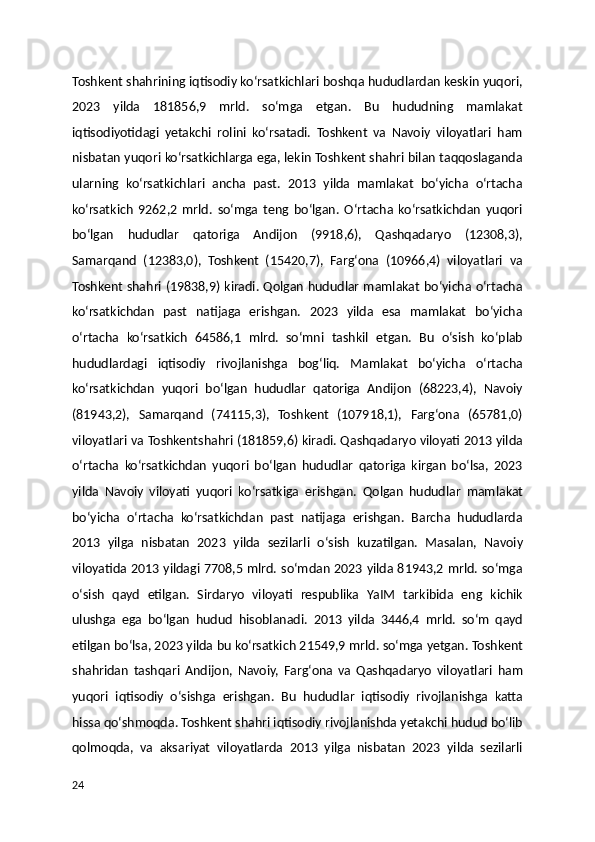 Toshkent shahrining iqtisodiy koʻrsatkichlari boshqa hududlardan keskin yuqori,
2023   yilda   181856,9   mrld.   soʻmga   etgan.   Bu   hududning   mamlakat
iqtisodiyotidagi   yetakchi   rolini   koʻrsatadi.   Toshkent   va   Navoiy   viloyatlari   ham
nisbatan yuqori koʻrsatkichlarga ega, lekin Toshkent shahri bilan taqqoslaganda
ularning   koʻrsatkichlari   ancha   past.   2013   yilda   mamlakat   boʻyicha   oʻrtacha
koʻrsatkich   9262,2   mrld.   soʻmga   teng   boʻlgan.   Oʻrtacha   koʻrsatkichdan   yuqori
boʻlgan   hududlar   qatoriga   Andijon   (9918,6),   Qashqadaryo   (12308,3),
Samarqand   (12383,0),   Toshkent   (15420,7),   Fargʻona   (10966,4)   viloyatlari   va
Toshkent shahri (19838,9) kiradi. Qolgan hududlar mamlakat boʻyicha oʻrtacha
koʻrsatkichdan   past   natijaga   erishgan.   2023   yilda   esa   mamlakat   boʻyicha
oʻrtacha   koʻrsatkich   64586,1   mlrd.   soʻmni   tashkil   etgan.   Bu   oʻsish   koʻplab
hududlardagi   iqtisodiy   rivojlanishga   bogʻliq.   Mamlakat   boʻyicha   oʻrtacha
koʻrsatkichdan   yuqori   boʻlgan   hududlar   qatoriga   Andijon   (68223,4),   Navoiy
(81943,2),   Samarqand   (74115,3),   Toshkent   (107918,1),   Fargʻona   (65781,0)
viloyatlari va Toshkentshahri (181859,6) kiradi. Qashqadaryo viloyati 2013 yilda
oʻrtacha   koʻrsatkichdan   yuqori   boʻlgan   hududlar   qatoriga   kirgan   boʻlsa,   2023
yilda   Navoiy   viloyati   yuqori   koʻrsatkiga   erishgan.   Qolgan   hududlar   mamlakat
boʻyicha   oʻrtacha   koʻrsatkichdan   past   natijaga   erishgan.   Barcha   hududlarda
2013   yilga   nisbatan   2023   yilda   sezilarli   oʻsish   kuzatilgan.   Masalan,   Navoiy
viloyatida 2013 yildagi 7708,5 mlrd. soʻmdan 2023 yilda 81943,2 mrld. soʻmga
oʻsish   qayd   etilgan.   Sirdaryo   viloyati   respublika   YaIM   tarkibida   eng   kichik
ulushga   ega   boʻlgan   hudud   hisoblanadi.   2013   yilda   3446,4   mrld.   soʻm   qayd
etilgan boʻlsa, 2023 yilda bu koʻrsatkich 21549,9 mrld. soʻmga yetgan. Toshkent
shahridan   tashqari   Andijon,   Navoiy,   Fargʻona   va   Qashqadaryo   viloyatlari   ham
yuqori   iqtisodiy   oʻsishga   erishgan.   Bu   hududlar   iqtisodiy   rivojlanishga   katta
hissa qoʻshmoqda. Toshkent shahri iqtisodiy rivojlanishda yetakchi hudud boʻlib
qolmoqda,   va   aksariyat   viloyatlarda   2013   yilga   nisbatan   2023   yilda   sezilarli
24 