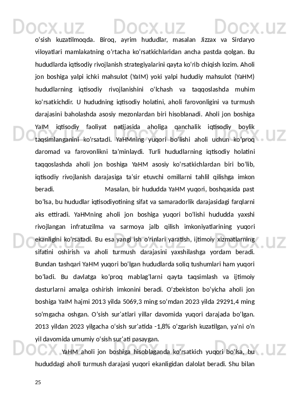 oʻsish   kuzatilmoqda.   Biroq,   ayrim   hududlar,   masalan   Jizzax   va   Sirdaryo
viloyatlari   mamlakatning   oʻrtacha   koʻrsatkichlaridan   ancha   pastda   qolgan.   Bu
hududlarda iqtisodiy rivojlanish strategiyalarini qayta koʻrib chiqish lozim. Aholi
jon   boshiga   yalpi   ichki   mahsulot   (YaIM)   yoki   yalpi   hududiy   mahsulot   (YaHM)
hududlarning   iqtisodiy   rivojlanishini   oʻlchash   va   taqqoslashda   muhim
koʻrsatkichdir.   U   hududning   iqtisodiy   holatini,   aholi   farovonligini   va   turmush
darajasini   baholashda   asosiy   mezonlardan   biri   hisoblanadi.   Aholi   jon   boshiga
YaIM   iqtisodiy   faoliyat   natijasida   aholiga   qanchalik   iqtisodiy   boylik
taqsimlanganini   koʻrsatadi.   YaHMning   yuqori   boʻlishi   aholi   uchun   koʻproq
daromad   va   farovonlikni   ta’minlaydi.   Turli   hududlarning   iqtisodiy   holatini
taqqoslashda   aholi   jon   boshiga   YaHM   asosiy   koʻrsatkichlardan   biri   boʻlib,
iqtisodiy   rivojlanish   darajasiga   ta'sir   etuvchi   omillarni   tahlil   qilishga   imkon
beradi.                                              Masalan, bir  hududda  YaHM  yuqori,  boshqasida  past
boʻlsa, bu hududlar iqtisodiyotining sifat va samaradorlik darajasidagi farqlarni
aks   ettiradi.   YaHMning   aholi   jon   boshiga   yuqori   boʻlishi   hududda   yaxshi
rivojlangan   infratuzilma   va   sarmoya   jalb   qilish   imkoniyatlarining   yuqori
ekanligini   koʻrsatadi.   Bu   esa   yangi   ish   oʻrinlari   yaratish,   ijtimoiy   xizmatlarning
sifatini   oshirish   va   aholi   turmush   darajasini   yaxshilashga   yordam   beradi.
Bundan tashqari YaHM yuqori boʻlgan hududlarda soliq tushumlari ham yuqori
boʻladi.   Bu   davlatga   koʻproq   mablagʻlarni   qayta   taqsimlash   va   ijtimoiy
dasturlarni   amalga   oshirish   imkonini   beradi.   Oʻzbekiston   boʻyicha   aholi   jon
boshiga YaIM hajmi 2013 yilda 5069,3 ming soʻmdan 2023 yilda 29291,4 ming
soʻmgacha   oshgan.   Oʻsish   sur'atlari   yillar   davomida   yuqori   darajada   boʻlgan.
2013  yildan   2023  yilgacha  oʻsish  sur'atida -1,8%  oʻzgarish   kuzatilgan,  ya'ni  oʻn
yil davomida umumiy oʻsish sur'ati pasaygan.
                  YaHM   aholi   jon   boshiga   hisoblaganda   koʻrsatkich   yuqori   boʻlsa,   bu
hududdagi  aholi  turmush  darajasi  yuqori  ekanligidan   dalolat  beradi.  Shu  bilan
25 