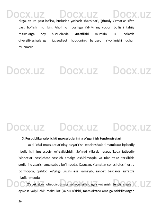 birga,   YaHM   past   boʻlsa,   hududda   yashash   sharoitlari,   ijtimoiy   xizmatlar   sifati
past   boʻlishi   mumkin.   Aholi   jon   boshiga   YaHMning   yuqori   boʻlishi   tabiiy
resurslarga   boy   hududlarda   kuzatilishi   mumkin.   Bu   holatda
diversifikasiyalangan   iqtisodiyot   hududning   barqaror   rivojlanishi   uchun
muhimdir.
  
    3. Respublika yalpi ichki maxsulotlarining o’zgarirish tendensiyalari
               Yalpi ichki maxsulotlarining o’zgarirish   tendensiyalari mamlakat iqtisodiy
rivojlanishining   asosiy   ko‘rsatkichidir.   So‘nggi   yillarda   respublikada   iqtisodiy
islohotlar   bosqichma-bosqich   amalga   oshirilmoqda   va   ular   YaIM   tarkibida
sezilarli o‘zgarishlarga sabab bo‘lmoqda. Xususan, xizmatlar sohasi ulushi ortib
bormoqda,   qishloq   xo‘jaligi   ulushi   esa   kamayib,   sanoat   barqaror   sur’atda
rivojlanmoqda.
          O‘zbekiston   iqtisodiyotining   so‘nggi   yillardagi   rivojlanish   tendensiyalari,
ayniqsa yalpi ichki mahsulot (YaIM) o‘sishi, mamlakatda amalga oshirilayotgan
26 
