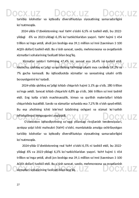 tarkibiy   islohotlar   va   iqtisodiy   diversifikatsiya   siyosatining   samaradorligini
ko‘rsatmoqda.
        2024-yilda   O‘zbekistonning   real   YaIM   o‘sishi   6,5%   ni   tashkil   etdi,   bu   2022-
yildagi       6%   va   2023-yildagi   6,3%   ko‘rsatkichlaridan   yuqori.   YaIM   hajmi   1   454
trillion so‘mga yetdi, aholi jon boshiga esa 39,1 million so‘mni (taxminan 3 100
AQSh dollari) tashkil etdi. Bu o‘sish sanoat, savdo, mehmonxona va ovqatlanish
xizmatlari sohalarining faoliyati bilan bog‘liq.
        Xizmatlar   sektori   YaIMning   47,4%   ini,   sanoat   esa   26,4%   ini   tashkil   etdi.
Aksincha, qishloq xo‘jaligi va qurilishing YaIMdagi ulushi mos ravishda 19,2% va
7%   gacha   kamaydi.   Bu   iqtisodiyotda   xizmatlar   va   sanoatning   ulushi   ortib
borayotganini ko‘rsatadi.
         2024-yilda qishloq xo‘jaligi ishlab chiqarish hajmi 3,1% ga o‘sib, 280 trillion
so‘mga yetdi. Sanoat ishlab chiqarishi 6,8% ga o‘sib, 366 trillion so‘mni tashkil
etdi.   Eng   katta   o‘sish   mashinasozlik,   kimyo   va   qurilish   materiallari   ishlab
chiqarishda kuzatildi. Savdo va xizmatlar sohasida esa 7,2% lik o‘sish qayd etildi.
Bu   esa   aholining   ichki   iste’mol   talabining   oshgani   va   xizmat   ko‘rsatish
infratuzilmasi kengayganini anglatadi.
          O‘zbekiston   iqtisodiyotining   so‘nggi   yillardagi   rivojlanish   tendensiyalari,
ayniqsa yalpi ichki mahsulot (YaIM) o‘sishi, mamlakatda amalga oshirilayotgan
tarkibiy   islohotlar   va   iqtisodiy   diversifikatsiya   siyosatining   samaradorligini
ko‘rsatmoqda.
          2024-yilda O‘zbekistonning  real  YaIM  o‘sishi  6,5%  ni  tashkil  etdi,  bu  2022-
yildagi   6%   va   2023-yildagi   6,3%   ko‘rsatkichlaridan   yuqori.   YaIM   hajmi   1   454
trillion so‘mga yetdi, aholi jon boshiga esa 39,1 million so‘mni (taxminan 3 100
AQSh dollari) tashkil etdi. Bu o‘sish sanoat, savdo, mehmonxona va ovqatlanish
xizmatlari sohalarining faoliyati bilan bog‘liq.
27 