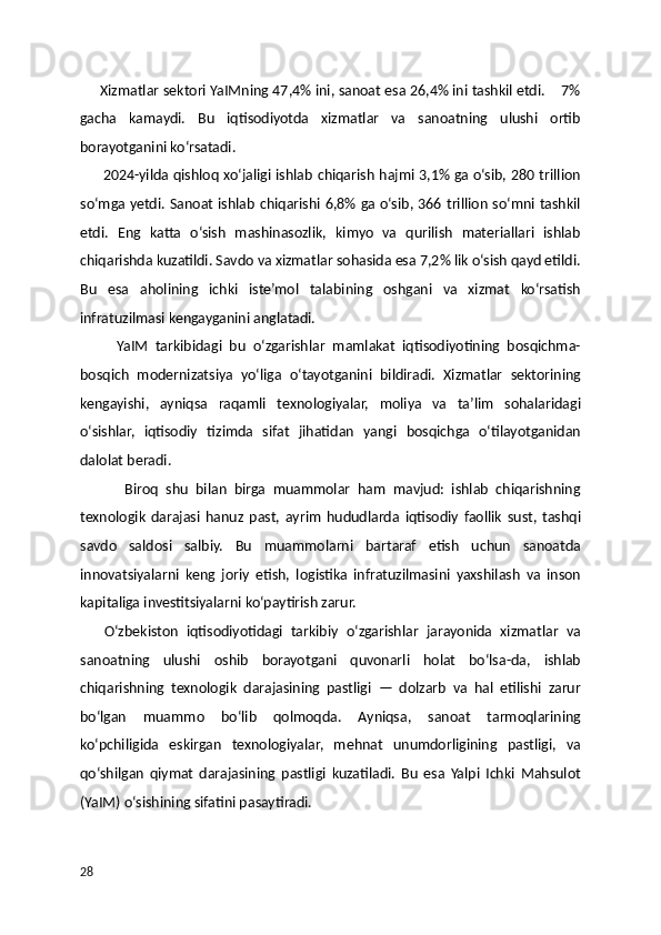      Xizmatlar sektori YaIMning 47,4% ini, sanoat esa 26,4% ini tashkil etdi.    7%
gacha   kamaydi.   Bu   iqtisodiyotda   xizmatlar   va   sanoatning   ulushi   ortib
borayotganini ko‘rsatadi.
         2024-yilda qishloq xo‘jaligi ishlab chiqarish hajmi 3,1% ga o‘sib, 280 trillion
so‘mga yetdi. Sanoat ishlab chiqarishi 6,8% ga o‘sib, 366 trillion so‘mni tashkil
etdi.   Eng   katta   o‘sish   mashinasozlik,   kimyo   va   qurilish   materiallari   ishlab
chiqarishda kuzatildi. Savdo va xizmatlar sohasida esa 7,2% lik o‘sish qayd etildi.
Bu   esa   aholining   ichki   iste’mol   talabining   oshgani   va   xizmat   ko‘rsatish
infratuzilmasi kengayganini anglatadi.
          YaIM   tarkibidagi   bu   o‘zgarishlar   mamlakat   iqtisodiyotining   bosqichma-
bosqich   modernizatsiya   yo‘liga   o‘tayotganini   bildiradi.   Xizmatlar   sektorining
kengayishi,   ayniqsa   raqamli   texnologiyalar,   moliya   va   ta’lim   sohalaridagi
o‘sishlar,   iqtisodiy   tizimda   sifat   jihatidan   yangi   bosqichga   o‘tilayotganidan
dalolat beradi.
            Biroq   shu   bilan   birga   muammolar   ham   mavjud:   ishlab   chiqarishning
texnologik   darajasi   hanuz   past,   ayrim   hududlarda   iqtisodiy   faollik   sust,   tashqi
savdo   saldosi   salbiy.   Bu   muammolarni   bartaraf   etish   uchun   sanoatda
innovatsiyalarni   keng   joriy   etish,   logistika   infratuzilmasini   yaxshilash   va   inson
kapitaliga investitsiyalarni ko‘paytirish zarur.
      O‘zbekiston   iqtisodiyotidagi   tarkibiy   o‘zgarishlar   jarayonida   xizmatlar   va
sanoatning   ulushi   oshib   borayotgani   quvonarli   holat   bo‘lsa-da,   ishlab
chiqarishning   texnologik   darajasining   pastligi   —   dolzarb   va   hal   etilishi   zarur
bo‘lgan   muammo   bo‘lib   qolmoqda.   Ayniqsa,   sanoat   tarmoqlarining
ko‘pchiligida   eskirgan   texnologiyalar,   mehnat   unumdorligining   pastligi,   va
qo‘shilgan   qiymat   darajasining   pastligi   kuzatiladi.   Bu   esa   Yalpi   Ichki   Mahsulot
(YaIM) o‘sishining sifatini pasaytiradi.
28 