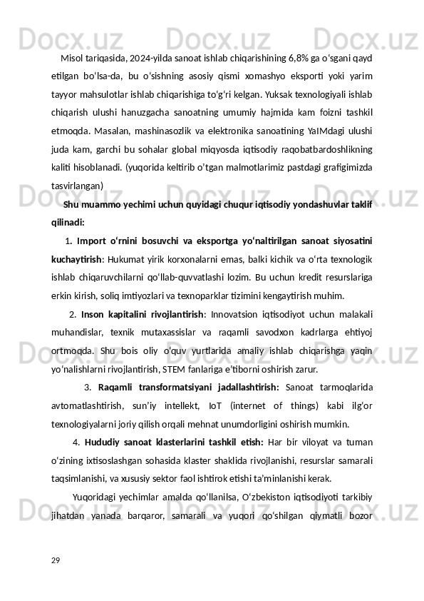     Misol tariqasida, 2024-yilda sanoat ishlab chiqarishining 6,8% ga o‘sgani qayd
etilgan   bo‘lsa-da,   bu   o‘sishning   asosiy   qismi   xomashyo   eksporti   yoki   yarim
tayyor mahsulotlar ishlab chiqarishiga to‘g‘ri kelgan. Yuksak texnologiyali ishlab
chiqarish   ulushi   hanuzgacha   sanoatning   umumiy   hajmida   kam   foizni   tashkil
etmoqda.   Masalan,   mashinasozlik   va   elektronika   sanoatining   YaIMdagi   ulushi
juda   kam,   garchi   bu   sohalar   global   miqyosda   iqtisodiy   raqobatbardoshlikning
kaliti hisoblanadi. (yuqorida keltirib o’tgan malmotlarimiz pastdagi grafigimizda
tasvirlangan)
     Shu muammo yechimi uchun quyidagi chuqur iqtisodiy yondashuvlar taklif
qilinadi:
      1 .   Import   o‘rnini   bosuvchi   va   eksportga   yo‘naltirilgan   sanoat   siyosatini
kuchaytirish : Hukumat yirik korxonalarni emas, balki kichik va o‘rta texnologik
ishlab   chiqaruvchilarni   qo‘llab-quvvatlashi   lozim.   Bu   uchun   kredit   resurslariga
erkin kirish, soliq imtiyozlari va texnoparklar tizimini kengaytirish muhim.
        2.   Inson   kapitalini   rivojlantirish :   Innovatsion   iqtisodiyot   uchun   malakali
muhandislar,   texnik   mutaxassislar   va   raqamli   savodxon   kadrlarga   ehtiyoj
ortmoqda.   Shu   bois   oliy   o‘quv   yurtlarida   amaliy   ishlab   chiqarishga   yaqin
yo‘nalishlarni rivojlantirish, STEM fanlariga e’tiborni oshirish zarur.
          3.   Raqamli   transformatsiyani   jadallashtirish:   Sanoat   tarmoqlarida
avtomatlashtirish,   sun’iy   intellekt,   IoT   (internet   of   things)   kabi   ilg‘or
texnologiyalarni joriy qilish orqali mehnat unumdorligini oshirish mumkin.
          4.   Hududiy   sanoat   klasterlarini   tashkil   etish:   Har   bir   viloyat   va   tuman
o‘zining  ixtisoslashgan   sohasida klaster   shaklida  rivojlanishi,  resurslar   samarali
taqsimlanishi, va xususiy sektor faol ishtirok etishi ta’minlanishi kerak.
            Yuqoridagi   yechimlar   amalda   qo‘llanilsa,   O‘zbekiston   iqtisodiyoti   tarkibiy
jihatdan   yanada   barqaror,   samarali   va   yuqori   qo‘shilgan   qiymatli   bozor
29 