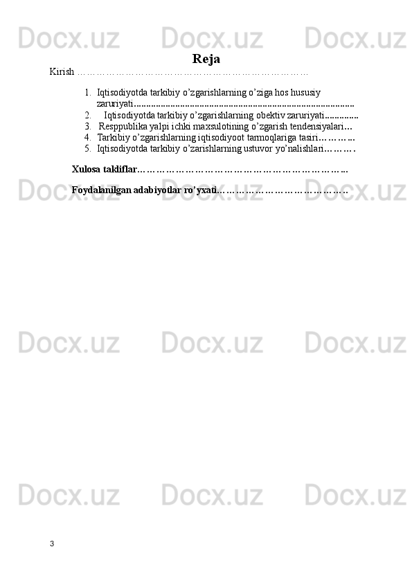 Reja
Kirish ………………………………………………………………
1. Iqtisodiyotda tarkibiy o’zgarishlarning o’ziga hos hususiy              
zaruriyati ...........................................................................................   
2.    Iqtisodiyotda tarkibiy o’zgarishlarning obektiv zaruriyati ..............
3.   Resppublika yalpi ichki maxsulotining o’zgarish tendensiyalari …
4. Tarkibiy o’zgarishlarning iqtisodiyoot tarmoqlariga tasiri ………... 
5. Iqtisodiyotda tarkibiy o’zarishlarning ustuvor yo’nalishlari ……….
Xulosa takliflar………………………………………………………...
Foydalanilgan adabiyotlar ro’yxati…………………………………..
3 
