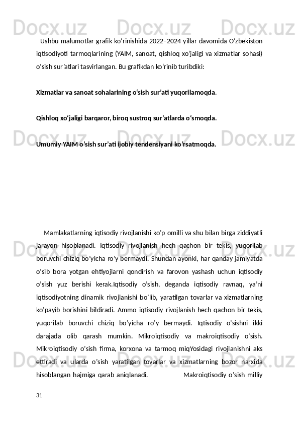    Ushbu malumotlar grafik ko‘rinishida 2022–2024 yillar davomida O‘zbekiston
iqtisodiyoti tarmoqlarining  (YAIM, sanoat, qishloq xo‘jaligi  va xizmatlar  sohasi)
o‘sish sur’atlari tasvirlangan. Bu grafikdan ko‘rinib turibdiki:
Xizmatlar va sanoat sohalarining o‘sish sur’ati yuqorilamoqda .
Qishloq xo‘jaligi barqaror, biroq sustroq sur’atlarda o‘smoqda.
Umumiy YAIM o‘sish sur’ati ijobiy tendensiyani ko‘rsatmoqda.
  
     Mamlakatlarning iqtisodiy rivojlanishi koʼp omilli va shu bilan birga ziddiyatli
jarayon   hisoblanadi.   Iqtisodiy   rivojlanish   hech   qachon   bir   tekis,   yuqorilab
boruvchi chiziq boʼyicha roʼy bermaydi. Shundan ayonki, har qanday jamiyatda
oʼsib   bora   yotgan   ehtiyojlarni   qondirish   va   farovon   yashash   uchun   iqtisodiy
oʼsish   yuz   berishi   kerak.Iqtisodiy   oʼsish,   deganda   iqtisodiy   ravnaq,   yaʼni
iqtisodiyotning   dinamik   rivojlanishi   boʼlib,   yaratilgan   tovarlar   va   xizmatlarning
koʼpayib   borishini   bildiradi.   А mmo   iqtisodiy   rivojlanish   hech   qachon   bir   tekis,
yuqorilab   boruvchi   chiziq   boʼyicha   roʼy   bermaydi.   Iqtisodiy   oʼsishni   ikki
darajada   olib   qarash   mumkin.   Mikroiqtisodiy   va   makroiqtisodiy   oʼsish.
Mikroiqtisodiy   oʼsish   firma,   korxona   va   tarmoq   miqYosidagi   rivojlanishni   aks
ettiradi   va   ularda   oʼsish   yaratilgan   tovarlar   va   xizmatlarning   bozor   narxida
hisoblangan   hajmiga   qarab   aniqlanadi.                               Makroiqtisodiy   oʼsish   milliy
31 