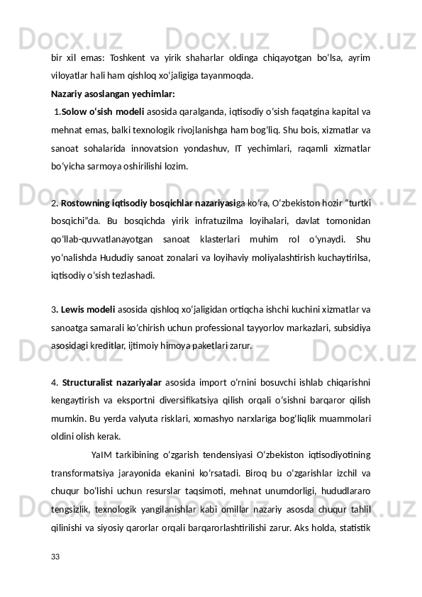 bir   xil   emas:   Toshkent   va   yirik   shaharlar   oldinga   chiqayotgan   bo‘lsa,   ayrim
viloyatlar hali ham qishloq xo‘jaligiga tayanmoqda.
Nazariy asoslangan yechimlar:
 1. Solow o‘sish modeli  asosida qaralganda, iqtisodiy o‘sish faqatgina kapital va
mehnat emas, balki texnologik rivojlanishga ham bog‘liq. Shu bois, xizmatlar va
sanoat   sohalarida   innovatsion   yondashuv,   IT   yechimlari,   raqamli   xizmatlar
bo‘yicha sarmoya oshirilishi lozim.
2 . Rostowning iqtisodiy bosqichlar nazariyasi ga ko‘ra, O‘zbekiston hozir “turtki
bosqichi”da.   Bu   bosqichda   yirik   infratuzilma   loyihalari,   davlat   tomonidan
qo‘llab-quvvatlanayotgan   sanoat   klasterlari   muhim   rol   o‘ynaydi.   Shu
yo‘nalishda Hududiy sanoat zonalari va loyihaviy moliyalashtirish kuchaytirilsa,
iqtisodiy o‘sish tezlashadi.
 
3 . Lewis modeli  asosida qishloq xo‘jaligidan ortiqcha ishchi kuchini xizmatlar va
sanoatga samarali ko‘chirish uchun professional tayyorlov markazlari, subsidiya
asosidagi kreditlar, ijtimoiy himoya paketlari zarur.
4.   Structuralist   nazariyalar   asosida   import   o‘rnini   bosuvchi   ishlab   chiqarishni
kengaytirish   va   eksportni   diversifikatsiya   qilish   orqali   o‘sishni   barqaror   qilish
mumkin. Bu yerda valyuta risklari, xomashyo narxlariga bog‘liqlik muammolari
oldini olish kerak.
                    YaIM   tarkibining   o‘zgarish   tendensiyasi   O‘zbekiston   iqtisodiyotining
transformatsiya   jarayonida   ekanini   ko‘rsatadi.   Biroq   bu   o‘zgarishlar   izchil   va
chuqur   bo‘lishi   uchun   resurslar   taqsimoti,   mehnat   unumdorligi,   hududlararo
tengsizlik,   texnologik   yangilanishlar   kabi   omillar   nazariy   asosda   chuqur   tahlil
qilinishi va siyosiy qarorlar orqali barqarorlashtirilishi zarur. Aks holda, statistik
33 