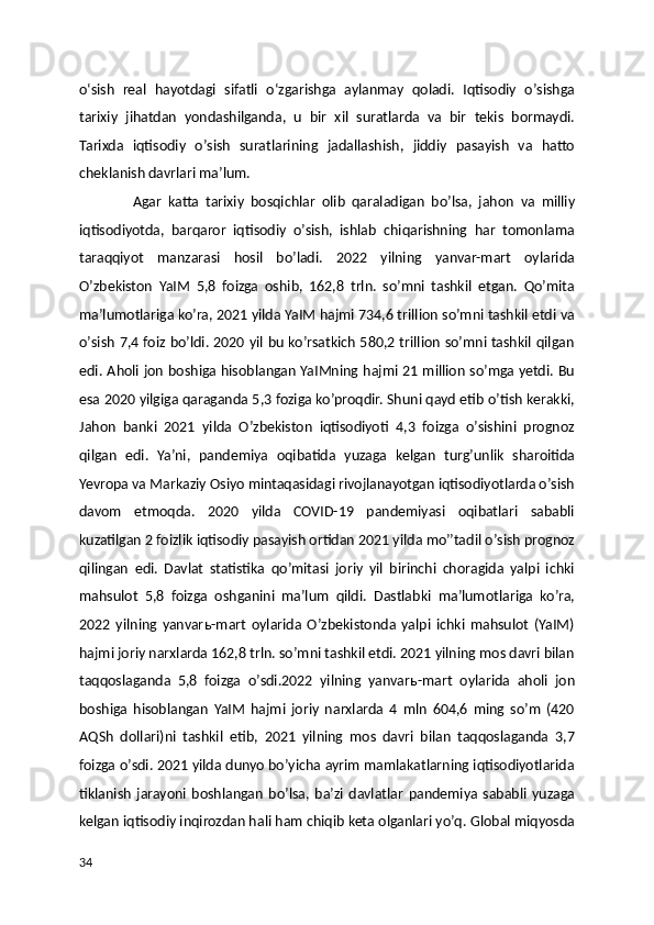 o‘sish   real   hayotdagi   sifatli   o‘zgarishga   aylanmay   qoladi.   Iqtisodiy   oʼsishga
tarixiy   jihatdan   yondashilganda,   u   bir   xil   suratlarda   va   bir   tekis   bormaydi.
Tarixda   iqtisodiy   oʼsish   suratlarining   jadallashish,   jiddiy   pasayish   va   hatto
cheklanish davrlari maʼlum.   
                А gar   katta   tarixiy   bosqichlar   olib   qaraladigan   boʼlsa,   jahon   va   milliy
iqtisodiyotda,   barqaror   iqtisodiy   oʼsish,   ishlab   chiqarishning   har   tomonlama
taraqqiyot   manzarasi   hosil   boʼladi.   2022   yilning   yanvar-mart   oylarida
Oʼzbekiston   YaIM   5,8   foizga   oshib,   162,8   trln.   soʼmni   tashkil   etgan.   Qoʼmita
maʼlumotlariga koʼra, 2021 yilda YaIM hajmi 734,6 trillion soʼmni tashkil etdi va
oʼsish 7,4 foiz boʼldi. 2020 yil bu koʼrsatkich 580,2 trillion soʼmni tashkil qilgan
edi.   А holi jon boshiga hisoblangan YaIMning hajmi 21 million soʼmga yetdi. Bu
esa 2020 yilgiga qaraganda 5,3 foziga koʼproqdir. Shuni qayd etib oʼtish kerakki,
Jahon   banki   2021   yilda   Oʼzbekiston   iqtisodiyoti   4,3   foizga   oʼsishini   prognoz
qilgan   edi.   Yaʼni,   pandemiya   oqibatida   yuzaga   kelgan   turgʼunlik   sharoitida
Yevropa va Markaziy Osiyo mintaqasidagi rivojlanayotgan iqtisodiyotlarda oʼsish
davom   etmoqda.   2020   yilda   COVID-19   pandemiyasi   oqibatlari   sababli
kuzatilgan 2 foizlik iqtisodiy pasayish ortidan 2021 yilda moʼʼtadil oʼsish prognoz
qilingan   edi.   Davlat   statistika   qoʼmitasi   joriy   yil   birinchi   choragida   yalpi   ichki
mahsulot   5,8   foizga   oshganini   maʼlum   qildi.   Dastlabki   maʼlumotlariga   koʼra,
2022   yilning   yanvar ь -mart   oylarida   Oʼzbekistonda   yalpi   ichki   mahsulot   (YaIM)
hajmi joriy narxlarda 162,8 trln. soʼmni tashkil etdi. 2021 yilning mos davri bilan
taqqoslaganda   5,8   foizga   oʼsdi.2022   yilning   yanvar ь -mart   oylarida   aholi   jon
boshiga   hisoblangan   YaIM   hajmi   joriy   narxlarda   4   mln   604,6   ming   soʼm   (420
А QSh   dollari)ni   tashkil   etib,   2021   yilning   mos   davri   bilan   taqqoslaganda   3,7
foizga oʼsdi. 2021 yilda dunyo boʼyicha ayrim mamlakatlarning iqtisodiyotlarida
tiklanish   jarayoni   boshlangan   boʼlsa,   baʼzi   davlatlar   pandemiya   sababli   yuzaga
kelgan iqtisodiy inqirozdan hali ham chiqib keta olganlari yoʼq. Global miqyosda
34 