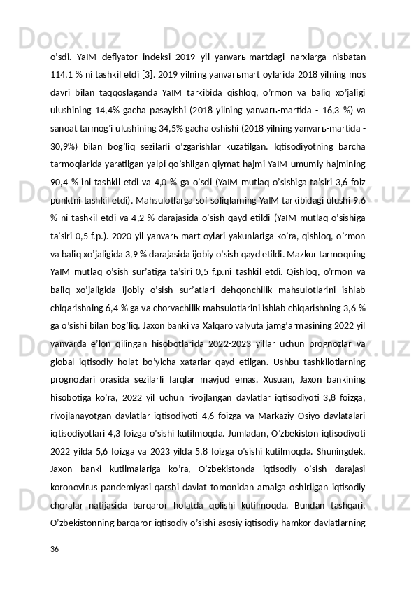 oʼsdi.   YaIM   deflyator   indeksi   2019   yil   yanvar ь -martdagi   narxlarga   nisbatan
114,1 % ni tashkil etdi [3]. 2019 yilning yanvar ь mart oylarida 2018 yilning mos
davri   bilan   taqqoslaganda   YaIM   tarkibida   qishloq,   oʼrmon   va   baliq   xoʼjaligi
ulushining   14,4%   gacha   pasayishi   (2018   yilning   yanvar ь -martida   -   16,3   %)   va
sanoat tarmogʼi ulushining 34,5% gacha oshishi (2018 yilning yanvar ь -martida -
30,9%)   bilan   bogʼliq   sezilarli   oʼzgarishlar   kuzatilgan.   Iqtisodiyotning   barcha
tarmoqlarida yaratilgan yalpi qoʼshilgan qiymat hajmi YaIM umumiy hajmining
90,4   %   ini   tashkil   etdi   va   4,0   %   ga   oʼsdi   (YaIM   mutlaq   oʼsishiga   taʼsiri   3,6   foiz
punktni tashkil etdi). Mahsulotlarga sof soliqlarning YaIM tarkibidagi ulushi 9,6
%   ni   tashkil   etdi   va   4,2   %   darajasida   oʼsish   qayd   etildi   (YaIM   mutlaq   oʼsishiga
taʼsiri  0,5 f.p.). 2020 yil yanvar ь -mart  oylari yakunlariga koʼra, qishloq, oʼrmon
va baliq xoʼjaligida 3,9 % darajasida ijobiy oʼsish qayd etildi. Mazkur tarmoqning
YaIM   mutlaq   oʼsish   surʼatiga   taʼsiri   0,5   f.p.ni   tashkil   etdi.   Qishloq,   oʼrmon   va
baliq   xoʼjaligida   ijobiy   oʼsish   surʼatlari   dehqonchilik   mahsulotlarini   ishlab
chiqarishning 6,4 % ga va chorvachilik mahsulotlarini ishlab chiqarishning 3,6 %
ga oʼsishi bilan bogʼliq. Jaxon banki va Xalqaro valyuta jamgʼarmasining 2022 yil
yanvarda   eʼlon   qilingan   hisobotlarida   2022-2023   yillar   uchun   prognozlar   va
global   iqtisodiy   holat   boʼyicha   xatarlar   qayd   etilgan.   Ushbu   tashkilotlarning
prognozlari   orasida   sezilarli   farqlar   mavjud   emas.   Xusuan,   Jaxon   bankining
hisobotiga   koʼra,   2022   yil   uchun   rivojlangan   davlatlar   iqtisodiyoti   3,8   foizga,
rivojlanayotgan   davlatlar   iqtisodiyoti   4,6   foizga   va   Markaziy   Osiyo   davlatalari
iqtisodiyotlari 4,3 foizga oʼsishi  kutilmoqda.  Jumladan, Oʼzbekiston iqtisodiyoti
2022   yilda   5,6   foizga   va   2023   yilda   5,8   foizga   oʼsishi   kutilmoqda.   Shuningdek,
Jaxon   banki   kutilmalariga   koʼra,   Oʼzbekistonda   iqtisodiy   oʼsish   darajasi
koronovirus   pandemiyasi   qarshi   davlat   tomonidan   amalga   oshirilgan   iqtisodiy
choralar   natijasida   barqaror   holatda   qolishi   kutilmoqda.   Bundan   tashqari,
Oʼzbekistonning barqaror iqtisodiy oʼsishi asosiy iqtisodiy hamkor davlatlarning
36 