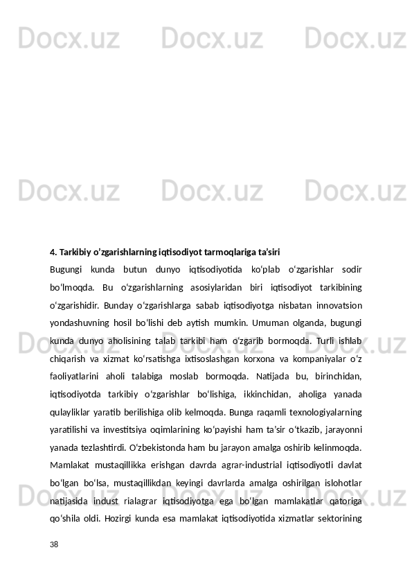 4. Tarkibiy o’zgarishlarning iqtisodiyot tarmoqlariga ta’siri
Bugungi   kunda   butun   dunyo   iqtisodiyotida   ko‘plab   o‘zgarishlar   sodir
bo‘lmoqda.   Bu   o‘zgarishlarning   asosiylaridan   biri   iqtisodiyot   tarkibining
o‘zgarishidir.   Bunday   o‘zgarishlarga   sabab   iqtisodiyotga   nisbatan   innovatsion
yondashuvning   hosil   bo‘lishi   deb   aytish   mumkin.   Umuman   olganda,   bugungi
kunda   dunyo   aholisining   talab   tarkibi   ham   o‘zgarib   bormoqda.   Turli   ishlab
chiqarish   va   xizmat   ko‘rsatishga   ixtisoslashgan   korxona   va   kompaniyalar   o‘z
faoliyatlarini   aholi   talabiga   moslab   bormoqda.   Natijada   bu,   birinchidan,
iqtisodiyotda   tarkibiy   o‘zgarishlar   bo‘lishiga,   ikkinchidan,   aholiga   yanada
qulayliklar   yaratib   berilishiga  olib   kelmoqda.  Bunga  raqamli  texnologiyalarning
yaratilishi   va   investitsiya   oqimlarining   ko‘payishi   ham   ta’sir   o‘tkazib,   jarayonni
yanada tezlashtirdi. O‘zbekistonda ham bu jarayon amalga oshirib kelinmoqda.
Mamlakat   mustaqillikka   erishgan   davrda   agrar-industrial   iqtisodiyotli   davlat
bo‘lgan   bo‘lsa,   mustaqillikdan   keyingi   davrlarda   amalga   oshirilgan   islohotlar
natijasida   indust   rialagrar   iqtisodiyotga   ega   bo‘lgan   mamlakatlar   qatoriga
qo‘shila   oldi.   Hozirgi   kunda   esa   mamlakat   iqtisodiyotida   xizmatlar   sektorining
38 