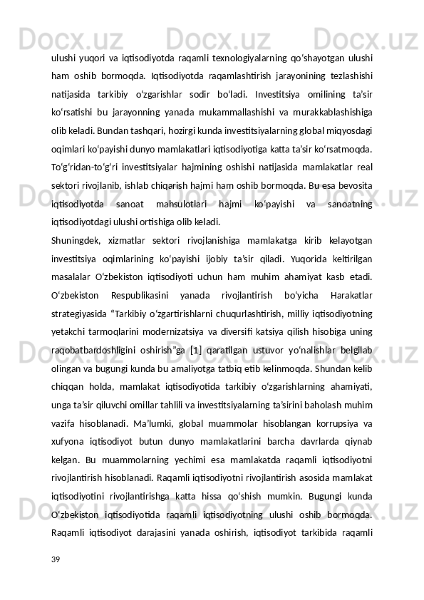 ulushi   yuqori   va   iqtisodiyotda   raqamli   texnologiyalarning   qo‘shayotgan   ulushi
ham   oshib   bormoqda.   Iqtisodiyotda   raqamlashtirish   jarayonining   tezlashishi
natijasida   tarkibiy   o‘zgarishlar   sodir   bo‘ladi.   Investitsiya   omilining   ta’sir
ko‘rsatishi   bu   jarayonning   yanada   mukammallashishi   va   murakkablashishiga
olib keladi. Bundan tashqari, hozirgi kunda investitsiyalarning global miqyosdagi
oqimlari ko‘payishi dunyo mamlakatlari iqtisodiyotiga katta ta’sir ko‘rsatmoqda.
To‘g‘ridan-to‘g‘ri   investitsiyalar   hajmining   oshishi   natijasida   mamlakatlar   real
sektori rivojlanib, ishlab chiqarish hajmi ham oshib bormoqda. Bu esa bevosita
iqtisodiyotda   sanoat   mahsulotlari   hajmi   ko‘payishi   va   sanoatning
iqtisodiyotdagi ulushi ortishiga olib keladi.
Shuningdek,   xizmatlar   sektori   rivojlanishiga   mamlakatga   kirib   kelayotgan
investitsiya   oqimlarining   ko‘payishi   ijobiy   ta’sir   qiladi.   Yuqorida   keltirilgan
masalalar   O‘zbekiston   iqtisodiyoti   uchun   ham   muhim   ahamiyat   kasb   etadi.
O‘zbekiston   Respublikasini   yanada   rivojlantirish   bo‘yicha   Harakatlar
strategiyasida   “Tarkibiy   o‘zgartirishlarni   chuqurlashtirish,   milliy   iqtisodiyotning
yetakchi   tarmoqlarini   modernizatsiya   va   diversifi   katsiya   qilish   hisobiga   uning
raqobatbardoshligini   oshirish”ga   [1]   qaratilgan   ustuvor   yo‘nalishlar   belgilab
olingan va bugungi kunda bu amaliyotga tatbiq etib kelinmoqda. Shundan kelib
chiqqan   holda,   mamlakat   iqtisodiyotida   tarkibiy   o‘zgarishlarning   ahamiyati,
unga ta’sir qiluvchi omillar tahlili va investitsiyalarning ta’sirini baholash muhim
vazifa   hisoblanadi.   Ma’lumki,   global   muammolar   hisoblangan   korrupsiya   va
xufyona   iqtisodiyot   butun   dunyo   mamlakatlarini   barcha   davrlarda   qiynab
kelgan.   Bu   muammolarning   yechimi   esa   mamlakatda   raqamli   iqtisodiyotni
rivojlantirish hisoblanadi. Raqamli iqtisodiyotni rivojlantirish asosida mamlakat
iqtisodiyotini   rivojlantirishga   katta   hissa   qo‘shish   mumkin.   Bugungi   kunda
O‘zbekiston   iqtisodiyotida   raqamli   iqtisodiyotning   ulushi   oshib   bormoqda.
Raqamli   iqtisodiyot   darajasini   yanada   oshirish,   iqtisodiyot   tarkibida   raqamli
39 