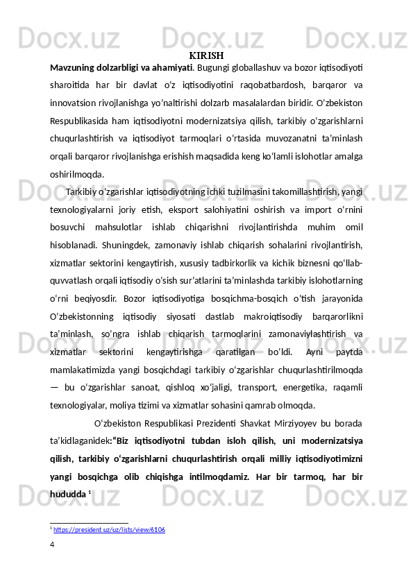 KIRISH
Mavzuning dolzarbligi va ahamiyat i .  Bugungi globallashuv va bozor iqtisodiyoti
sharoitida   har   bir   davlat   o‘z   iqtisodiyotini   raqobatbardosh,   barqaror   va
innovatsion rivojlanishga yo‘naltirishi dolzarb masalalardan biridir. O‘zbekiston
Respublikasida   ham   iqtisodiyotni   modernizatsiya   qilish,   tarkibiy   o‘zgarishlarni
chuqurlashtirish   va   iqtisodiyot   tarmoqlari   o‘rtasida   muvozanatni   ta’minlash
orqali barqaror rivojlanishga erishish maqsadida keng ko‘lamli islohotlar amalga
oshirilmoqda.
       Tarkibiy o‘zgarishlar iqtisodiyotning ichki tuzilmasini takomillashtirish, yangi
texnologiyalarni   joriy   etish,   eksport   salohiyatini   oshirish   va   import   o‘rnini
bosuvchi   mahsulotlar   ishlab   chiqarishni   rivojlantirishda   muhim   omil
hisoblanadi.   Shuningdek,   zamonaviy   ishlab   chiqarish   sohalarini   rivojlantirish,
xizmatlar   sektorini  kengaytirish,  xususiy   tadbirkorlik   va   kichik   biznesni   qo‘llab-
quvvatlash orqali iqtisodiy o‘sish sur’atlarini ta’minlashda tarkibiy islohotlarning
o‘rni   beqiyosdir.   Bozor   iqtisodiyotiga   bosqichma-bosqich   o‘tish   jarayonida
O‘zbekistonning   iqtisodiy   siyosati   dastlab   makroiqtisodiy   barqarorlikni
ta’minlash,   so‘ngra   ishlab   chiqarish   tarmoqlarini   zamonaviylashtirish   va
xizmatlar   sektorini   kengaytirishga   qaratilgan   bo‘ldi.   Ayni   paytda
mamlakatimizda   yangi   bosqichdagi   tarkibiy   o‘zgarishlar   chuqurlashtirilmoqda
—   bu   o‘zgarishlar   sanoat,   qishloq   xo‘jaligi,   transport,   energetika,   raqamli
texnologiyalar, moliya tizimi va xizmatlar sohasini qamrab olmoqda.  
                        O‘zbekiston   Respublikasi   Prezidenti   Shavkat   Mirziyoyev   bu   borada
ta’kidlaganidek :“Biz   iqtisodiyotni   tubdan   isloh   qilish,   uni   modernizatsiya
qilish,   tarkibiy   o‘zgarishlarni   chuqurlashtirish   orqali   milliy   iqtisodiyotimizni
yangi   bosqichga   olib   chiqishga   intilmoqdamiz.   Har   bir   tarmoq,   har   bir
hududda  1
1
  https://president.uz/uz/lists/view/6106    
4 