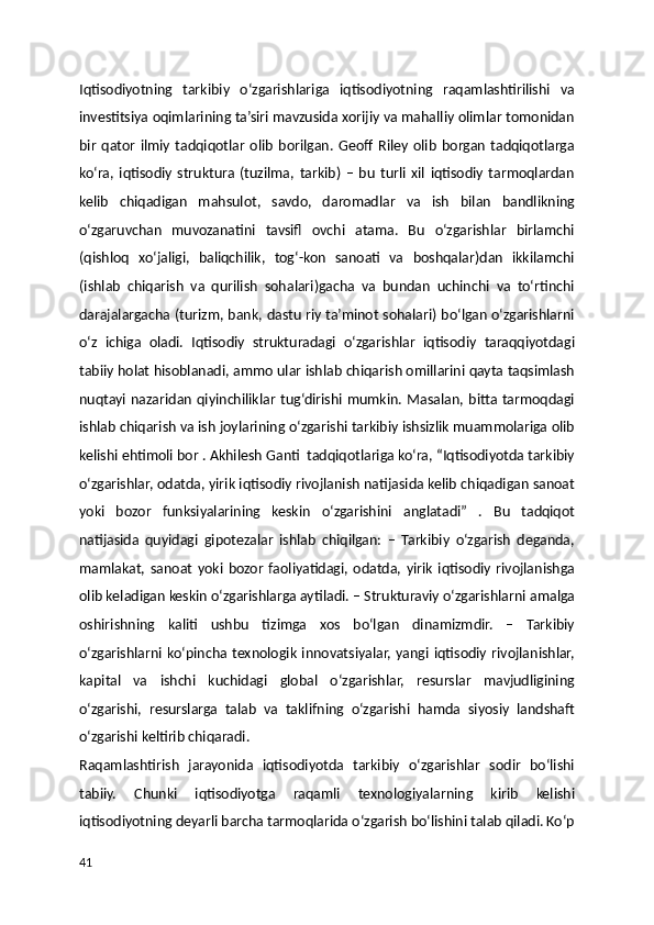 Iqtisodiyotning   tarkibiy   o‘zgarishlariga   iqtisodiyotning   raqamlashtirilishi   va
investitsiya oqimlarining ta’siri mavzusida xorijiy va mahalliy olimlar tomonidan
bir   qator   ilmiy   tadqiqotlar   olib   borilgan.   Geoff   Riley   olib   borgan   tadqiqotlarga
ko‘ra,   iqtisodiy   struktura   (tuzilma,   tarkib)   –   bu   turli   xil   iqtisodiy   tarmoqlardan
kelib   chiqadigan   mahsulot,   savdo,   daromadlar   va   ish   bilan   bandlikning
o‘zgaruvchan   muvozanatini   tavsifl   ovchi   atama.   Bu   o‘zgarishlar   birlamchi
(qishloq   xo‘jaligi,   baliqchilik,   tog‘-kon   sanoati   va   boshqalar)dan   ikkilamchi
(ishlab   chiqarish   va   qurilish   sohalari)gacha   va   bundan   uchinchi   va   to‘rtinchi
darajalargacha (turizm, bank, dastu riy ta’minot sohalari) bo‘lgan o‘zgarishlarni
o‘z   ichiga   oladi.   Iqtisodiy   strukturadagi   o‘zgarishlar   iqtisodiy   taraqqiyotdagi
tabiiy holat hisoblanadi, ammo ular ishlab chiqarish omillarini qayta taqsimlash
nuqtayi nazaridan  qiyinchiliklar  tug‘dirishi mumkin. Masalan, bitta  tarmoqdagi
ishlab chiqarish va ish joylarining o‘zgarishi tarkibiy ishsizlik muammolariga olib
kelishi ehtimoli bor . Akhilesh Ganti  tadqiqotlariga ko‘ra, “Iqtisodiyotda tarkibiy
o‘zgarishlar, odatda, yirik iqtisodiy rivojlanish natijasida kelib chiqadigan sanoat
yoki   bozor   funksiyalarining   keskin   o‘zgarishini   anglatadi”   .   Bu   tadqiqot
natijasida   quyidagi   gipotezalar   ishlab   chiqilgan:   –   Tarkibiy   o‘zgarish   deganda,
mamlakat,   sanoat   yoki   bozor   faoliyatidagi,   odatda,   yirik   iqtisodiy   rivojlanishga
olib keladigan keskin o‘zgarishlarga aytiladi. – Strukturaviy o‘zgarishlarni amalga
oshirishning   kaliti   ushbu   tizimga   xos   bo‘lgan   dinamizmdir.   –   Tarkibiy
o‘zgarishlarni ko‘pincha texnologik  innovatsiyalar,  yangi iqtisodiy  rivojlanishlar,
kapital   va   ishchi   kuchidagi   global   o‘zgarishlar,   resurslar   mavjudligining
o‘zgarishi,   resurslarga   talab   va   taklifning   o‘zgarishi   hamda   siyosiy   landshaft
o‘zgarishi keltirib chiqaradi.
Raqamlashtirish   jarayonida   iqtisodiyotda   tarkibiy   o‘zgarishlar   sodir   bo‘lishi
tabiiy.   Chunki   iqtisodiyotga   raqamli   texnologiyalarning   kirib   kelishi
iqtisodiyotning deyarli barcha tarmoqlarida o‘zgarish bo‘lishini talab qiladi. Ko‘p
41 