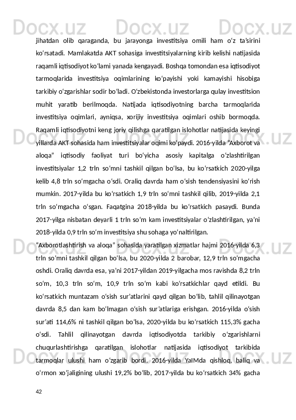 jihatdan   olib   qaraganda,   bu   jarayonga   investitsiya   omili   ham   o‘z   ta’sirini
ko‘rsatadi.   Mamlakatda   AKT   sohasiga   investitsiyalarning   kirib   kelishi   natijasida
raqamli iqtisodiyot ko‘lami yanada kengayadi. Boshqa tomondan esa iqtisodiyot
tarmoqlarida   investitsiya   oqimlarining   ko‘payishi   yoki   kamayishi   hisobiga
tarkibiy o‘zgarishlar sodir bo‘ladi. O‘zbekistonda investorlarga qulay investitsion
muhit   yaratib   berilmoqda.   Natijada   iqtisodiyotning   barcha   tarmoqlarida
investitsiya   oqimlari,   ayniqsa,   xorijiy   investitsiya   oqimlari   oshib   bormoqda.
Raqamli iqtisodiyotni keng joriy qilishga qaratilgan islohotlar natijasida  keyingi
yillarda AKT sohasida ham investitsiyalar oqimi ko‘paydi. 2016-yilda “Axborot va
aloqa”   iqtisodiy   faoliyat   turi   bo‘yicha   asosiy   kapitalga   o‘zlashtirilgan
investitsiyalar   1,2   trln   so‘mni   tashkil   qilgan   bo‘lsa,   bu   ko‘rsatkich   2020-yilga
kelib   4,8  trln   so‘mgacha  o‘sdi.  Oraliq   davrda   ham   o‘sish   tendensiyasini  ko‘rish
mumkin.   2017-yilda   bu   ko‘rsatkich   1,9   trln   so‘mni   tashkil   qilib,   2019-yilda   2,1
trln   so‘mgacha   o‘sgan.   Faqatgina   2018-yilda   bu   ko‘rsatkich   pasaydi.   Bunda
2017-yilga nisbatan  deyarli  1  trln  so‘m  kam   investitsiyalar  o‘zlashtirilgan,  ya’ni
2018-yilda 0,9 trln so‘m investitsiya shu sohaga yo‘naltirilgan.
“Axborotlashtirish va aloqa” sohasida yaratilgan xizmatlar hajmi 2016-yilda 6,3
trln   so‘mni   tashkil  qilgan   bo‘lsa,  bu   2020-yilda  2  barobar,  12,9  trln   so‘mgacha
oshdi. Oraliq davrda esa, ya’ni 2017-yildan 2019-yilgacha mos ravishda 8,2 trln
so‘m,   10,3   trln   so‘m,   10,9   trln   so‘m   kabi   ko‘rsatkichlar   qayd   etildi.   Bu
ko‘rsatkich   muntazam   o‘sish   sur’atlarini   qayd   qilgan   bo‘lib,   tahlil   qilinayotgan
davrda   8,5   dan   kam   bo‘lmagan   o‘sish   sur’atlariga   erishgan.   2016-yilda   o‘sish
sur’ati  114,6%  ni  tashkil qilgan  bo‘lsa,  2020-yilda bu  ko‘rsatkich  115,3%  gacha
o‘sdi.   Tahlil   qilinayotgan   davrda   iqtisodiyotda   tarkibiy   o‘zgarishlarni
chuqurlashtirishga   qaratilgan   islohotlar   natijasida   iqtisodiyot   tarkibida
tarmoqlar   ulushi   ham   o‘zgarib   bordi.   2016-yilda   YaIMda   qishloq,   baliq   va
o‘rmon   xo‘jaligining   ulushi   19,2%   bo‘lib,   2017-yilda   bu   ko‘rsatkich   34%   gacha
42 