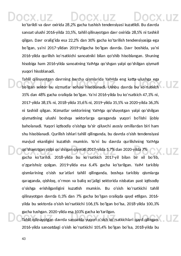 ko‘tarildi va davr oxirida 28,2% gacha tushish tendensiyasi kuzatildi. Bu davrda
sanoat ulushi 2016-yilda 33,5%, tahlil qilinayotgan davr oxirida 28,5% ni tashkil
qilgan. Davr oralig‘ida esa 22,2% dan 30% gacha ko‘tarilish tendensiyasiga ega
bo‘lgan,   ya’ni   2017-yildan   2019-yilgacha   bo‘lgan   davrda.   Davr   boshida,   ya’ni
2016-yilda   qurilish   ko‘rsatkichi   sanoatniki   bilan   qo‘shib   hisoblangan.   Shuning
hisobiga   ham   2016-yilda   sanoatning  YaIMga   qo‘shgan   yalpi   qo‘shilgan   qiymati
yuqori hisoblanadi.
Tahlil   qilinayotgan   davrning   barcha   qismlarida   YaIMda   eng   katta   ulushga   ega
bo‘lgan   sektor   bu   xizmatlar   sohasi   hisoblanadi.   Ushbu   davrda   bu   ko‘rsatkich
35% dan 48% gacha oraliqda bo‘lgan. Ya’ni 2016-yilda bu ko‘rsatkich 47,3% ni,
2017-yilda 38,1% ni, 2018-yilda 35,6% ni, 2019-yilda 35,5% va 2020-yilda 36,3%
ni   tashkil   qilgan.   Xizmatlar   sektorining   YaIMga   qo‘shayotgan   yalpi   qo‘shilgan
qiymatining   ulushi   boshqa   sektorlarga   qaraganda   yuqori   bo‘lishi   ijobiy
baholanadi.   Yuqori   iqtisodiy   o‘sishga   ta’sir   qiluvchi   asosiy   omillardan   biri   ham
shu hisoblanadi. Qurilish ishlari tahlil qilinganda, bu davrda o‘sish tendensiyasi
mavjud   ekanligini   kuzatish   mumkin.   Ya’ni   bu   davrda   qurilishning   YaIMga
qo‘shayotgan yalpi qo‘shilgan qiymati 2017-yilda 5,7% dan 2020-yilda 7%
gacha   ko‘tarildi.   2018-yilda   bu   ko‘rsatkich   2017-yil   bilan   bir   xil   bo‘lib,
o‘zgarishsiz   qolgan.   2019-yilda   esa   6,4%   gacha   ko‘tarilgan.   YaIM   tarkibiy
qismlarining   o‘sish   sur’atlari   tahlil   qilinganda,   boshqa   tarkibiy   qismlarga
qaraganda,   qishloq,   o‘rmon   va   baliq   xo‘jaligi   sektorida   nisbatan   past   iqtisodiy
o‘sishga   erishilganligini   kuzatish   mumkin.   Bu   o‘sish   ko‘rsatkichi   tahlil
qilinayotgan   davrda   0,3%   dan   7%   gacha   bo‘lgan   oraliqda   qayd   etilgan.   2016-
yilda   bu   sektorda  o‘sish   ko‘rsatkichi   106,1%  bo‘lgan   bo‘lsa,  2018-yilda  100,3%
gacha tushgan.  2020-yilda esa 103% gacha ko‘tarilgan.
Tahlil   qilinayotgan   davrda   sanoatda   yuqori   o‘sish   ko‘rsatkichlari   qayd   qilingan.
2016-yilda   sanoatdagi   o‘sish   ko‘rsatkichi   105,4%   bo‘lgan   bo‘lsa,   2018-yilda   bu
43 
