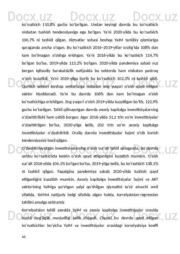 ko‘rsatkich   110,8%   gacha   ko‘tarilgan.   Undan   keyingi   davrda   bu   ko‘rsatkich
nisbatan   tushish   tendensiyasiga   ega   bo‘lgan.   Ya’ni   2020-yilda   bu   ko‘rsatkich
100,7%   ni   tashkil   qilgan.   Xizmatlar   sohasi   boshqa   YaIM   tarkibiy   qismlariga
qaraganda   ancha   o‘sgan.   Bu   ko‘rsatkich   2016–2019-yillar   oralig‘ida   108%   dan
kam   bo‘lmagan   o‘sishga   erishgan.   Ya’ni   2016-yilda   bu   ko‘rsatkich   114,7%
bo‘lgan   bo‘lsa,   2019-yilda   113,2%   bo‘lgan.   2020-yilda   pandemiya   sabab   yuz
bergan   iqtisodiy   harakatsizlik   natijasida   bu   sektorda   ham   nisbatan   pastroq
o‘sish   kuzatildi.   Ya’ni   2020-yilga   borib   bu   ko‘rsatkich   102,3%   ni   tashkil   qildi.
Qurilish   sektori   boshqa   sektorlarga   nisbatan   eng   yuqori   o‘sish   qayd   etilgan
sektor   hisoblanadi.   Ya’ni   bu   davrda   106%   dan   kam   bo‘lmagan   o‘sish
ko‘rsatkichiga erishilgan. Eng yuqori o‘sish 2019-yilda kuzatilgan bo‘lib, 122,9%
gacha ko‘tarilgan. Tahlil qilinayotgan davrda asosiy kapitalga investitsiyalarning
o‘zlashtirilishi ham oshib borgan. Agar 2016-yilda 51,2 trln so‘m investitsiyalar
o‘zlashtirilgan   bo‘lsa,   2020-yilga   kelib,   202   trln   so‘m   asosiy   kapitalga
investitsiyalar   o‘zlashtirildi.   Oraliq   davrda   investitsiyalar   hajmi   o‘sib   borish
tendensiyasini hosil qilgan.
O‘zlashtirilayotgan   investitsiyalarning   o‘sish   sur’ati   tahlil   qilinganda,   bu   davrda
ushbu   ko‘rsatkichda   keskin   o‘sish   qayd   etilganligini   kuzatish   mumkin.   O‘sish
sur’ati 2016-yilda 104,1% bo‘lgan bo‘lsa, 2019-yilga kelib, bu ko‘rsatkich 138,1%
ni   tashkil   qilgan.   Faqatgina   pandemiya   sabab   2020-yilda   tushish   qayd
etilganligini   kuzatish   mumkin.   Asosiy   kapitalga   investitsiyalar   hajmi   va   AKT
sektorining   YaIMga   qo‘shgan   yalpi   qo‘shilgan   qiymatini   ta’sir   etuvchi   omil
sifatida,   YaIMni   natijaviy   belgi   sifatida   olgan   holda,   korrelyatsion-regression
tahlilni amalga oshiramiz
Korrelyatsion   tahlil   asosida   YaIM   va   asosiy   kapitalga   investitsiyalar   orasida
kuchli   bog‘liqlik   mavjudligi   kelib   chiqadi.   Chunki   bu   davrda   qayd   etilgan
ko‘rsatkichlar   bo‘yicha   YaIM   va   investitsiyalar   orasidagi   korrelyatsiya   koeffi
44 
