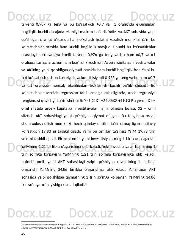 tsiyenti   0,987   ga   teng   va   bu   ko‘rsatkich   ±0,7   va   ±1   oralig‘ida   ekanligidan
bog‘liqlik   kuchli   darajada   ekanligi   ma’lum   bo‘ladi.   YaIM   va   AKT   sohasida   yalpi
qo‘shilgan   qiymat   o‘rtasida   ham   o‘xshash   holatni   kuzatish   mumkin.   Ya’ni   bu
ko‘rsatkichlar   orasida   ham   kuchli   bog‘liqlik   mavjud.   Chunki   bu   ko‘rsatkichlar
orasidagi   korrelyatsiya   koeffi   tsiyenti   0,976   ga   teng   va   bu   ham   ±0,7   va   ±1
oraliqqa tushgani uchun ham bog‘liqlik kuchlidir. Asosiy kapitalga investitsiyalar
va   AKTning   yalpi   qo‘shilgan   qiymati  orasida   ham   kuchli   bog‘liqlik   bor.   Ya’ni   bu
ikki ko‘rsatkich uchun korrelyatsiya koeffi tsiyenti 0,936 ga teng va bu ham ±0,7
va   ±1   oraliqqa   mansub   ekanligidan   bog‘lanish   kuchli   bo‘lib   chiqadi.   Bu
ko‘rsatkichlar   asosida   regression   tahlil   amalga   oshirilganda,   unda   regressiya
tenglamasi  quyidagi ko‘rinishni oldi: Y=1,21X1 +34,86X2 +19,93 Bu yerda X1 –
omil   sifatida   asosiy   kapitalga   investitsiyalar   hajmi   olingan   bo‘lsa,   X2   –   omil
sifatida   AKT   sohasidagi   yalpi   qo‘shilgan   qiymat   olingan.   Bu   tenglama   orqali
shuni   xulosa   qilish   mumkinki,   hech   qanday   omillar   ta’sir   etmaydigan   natijaviy
ko‘rsatkich   19,93   ni   tashkil   qiladi.   Ya’ni   bu   omillar   ta’sirisiz   YaIM   19,93   trln
so‘mni tashkil qiladi. Birinchi omil, ya’ni investitsiyalarning 1 birlikka o‘zgarishi
YaIMning   1,21   birlikka   o‘zgarishiga   olib   keladi.   Yoki   investitsiyalar   hajmining   1
trln   so‘mga   ko‘payishi   YaIMning   1,21   trln   so‘mga   ko‘payishiga   olib   keladi.
Ikkinchi   omil,   ya’ni   AKT   sohasidagi   yalpi   qo‘shilgan   qiymatning   1   birlikka
o‘zgarishi   YaIMning   34,86   birlikka   o‘zgarishiga   olib   keladi.   Ya’ni   agar   AKT
sohasida   yalpi   qo‘shilgan   qiymatning   1   trln   so‘mga   ko‘payishi   YaIMning   34,86
trln so‘mga ko‘payishiga xizmat qiladi. 5
5
Maxmudov Nosir Maxmudovich, RAQAMLI IQTISODIYOT SHAROITIDA TARKIBIY O‘ZGARISHLARNI CHUQURLASHTIRISH VA 
UNGA INVESTITSIYA OMILINING TA’SIRINI BAHOLASH maqola
45 