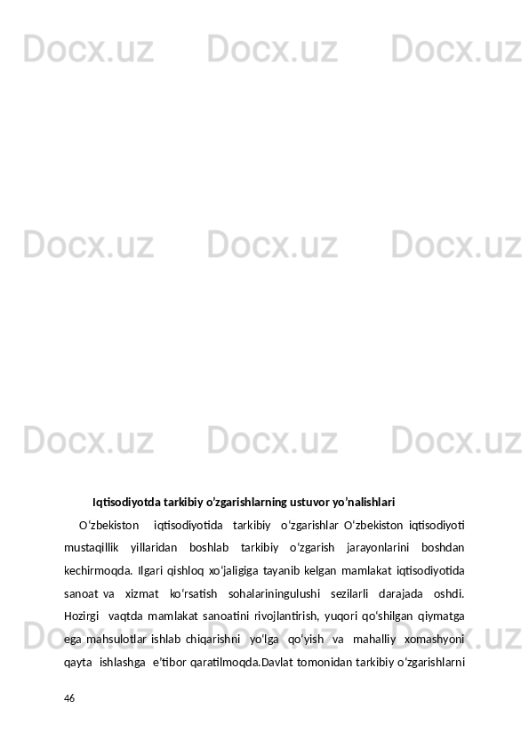  
Iqtisodiyotda tarkibiy o’zgarishlarning ustuvor yo’nalishlari
      O‘zbekiston       iqtisodiyotida     tarkibiy     o‘zgarishlar   O‘zbekiston   iqtisodiyoti
mustaqillik   yillaridan   boshlab   tarkibiy   o‘zgarish   jarayonlarini   boshdan
kechirmoqda.   Ilgari   qishloq   xo‘jaligiga   tayanib   kelgan   mamlakat   iqtisodiyotida
sanoat   va     xizmat     ko‘rsatish     sohalariningulushi     sezilarli     darajada     oshdi.
Hozirgi     vaqtda   mamlakat   sanoatini   rivojlantirish,   yuqori   qo‘shilgan   qiymatga
ega   mahsulotlar   ishlab   chiqarishni     yo‘lga     qo‘yish     va     mahalliy     xomashyoni
qayta   ishlashga   e’tibor qaratilmoqda.Davlat tomonidan tarkibiy o‘zgarishlarni
46 