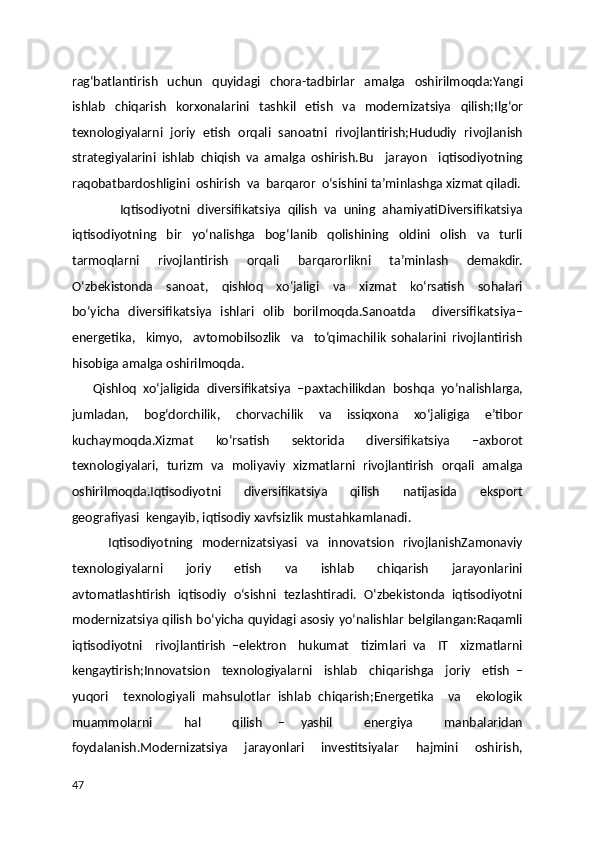 rag‘batlantirish   uchun   quyidagi   chora-tadbirlar   amalga   oshirilmoqda:Yangi
ishlab   chiqarish   korxonalarini   tashkil   etish   va   modernizatsiya   qilish;Ilg‘or
texnologiyalarni   joriy   etish   orqali   sanoatni   rivojlantirish;Hududiy   rivojlanish
strategiyalarini   ishlab   chiqish   va   amalga   oshirish.Bu     jarayon     iqtisodiyotning
raqobatbardoshligini  oshirish  va  barqaror  o‘sishini ta’minlashga xizmat qiladi.
              Iqtisodiyotni   diversifikatsiya   qilish   va   uning   ahamiyatiDiversifikatsiya
iqtisodiyotning   bir   yo‘nalishga   bog‘lanib   qolishining   oldini   olish   va   turli
tarmoqlarni     rivojlantirish     orqali     barqarorlikni     ta’minlash     demakdir.
O‘zbekistonda     sanoat,     qishloq     xo‘jaligi     va     xizmat     ko‘rsatish     sohalari
bo‘yicha   diversifikatsiya   ishlari   olib   borilmoqda.Sanoatda     diversifikatsiya–
energetika,     kimyo,     avtomobilsozlik     va     to‘qimachilik   sohalarini   rivojlantirish
hisobiga amalga oshirilmoqda.
      Qishloq   xo‘jaligida   diversifikatsiya   –paxtachilikdan   boshqa   yo‘nalishlarga,
jumladan,   bog‘dorchilik,   chorvachilik   va   issiqxona   xo‘jaligiga   e’tibor
kuchaymoqda.Xizmat   ko‘rsatish   sektorida   diversifikatsiya   –axborot
texnologiyalari,   turizm   va   moliyaviy   xizmatlarni   rivojlantirish   orqali   amalga
oshirilmoqda.Iqtisodiyotni     diversifikatsiya     qilish     natijasida     eksport
geografiyasi  kengayib, iqtisodiy xavfsizlik mustahkamlanadi.
        Iqtisodiyotning   modernizatsiyasi   va   innovatsion   rivojlanishZamonaviy
texnologiyalarni         joriy         etish         va         ishlab         chiqarish         jarayonlarini
avtomatlashtirish  iqtisodiy  o‘sishni  tezlashtiradi.  O‘zbekistonda  iqtisodiyotni
modernizatsiya qilish bo‘yicha quyidagi asosiy yo‘nalishlar belgilangan:Raqamli
iqtisodiyotni     rivojlantirish   –elektron     hukumat     tizimlari   va     IT     xizmatlarni
kengaytirish;Innovatsion     texnologiyalarni     ishlab     chiqarishga     joriy     etish   –
yuqori     texnologiyali   mahsulotlar   ishlab   chiqarish;Energetika     va     ekologik
muammolarni     hal     qilish   –   yashil     energiya     manbalaridan
foydalanish.Modernizatsiya       jarayonlari       investitsiyalar       hajmini       oshirish,
47 