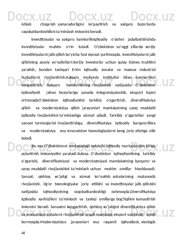 ishlab         chiqarish   samaradorligini     ko‘paytirish     va     xalqaro     bozorlarda
raqobatbardoshlikni ta’minlash imkonini beradi.
          Investitsiyalar   va   xalqaro   hamkorlikIqtisodiy     o‘sishni     jadallashtirishda
investitsiyalar     muhim     o‘rin     tutadi.     O‘zbekiston   so‘nggi   yillarda   xorijiy
investitsiyalarni jalb qilish bo‘yicha faol siyosat yuritmoqda. Investitsiyalarni jalb
qilishning   asosiy   yo‘nalishlari:Xorijiy   investorlar   uchun   qulay   biznes   muhitini
yaratish,   bundan   tashqari   Erkin   iqtisodiy   zonalar   va   maxsus   industrial
hududlarni   rivojlantirish;Xalqaro   moliyaviy   institutlar   bilan   hamkorlikni
kengaytirish,     Xalqaro       hamkorlikning   rivojlanishi     natijasida     O‘zbekiston
iqtisodiyoti     jahon   bozorlariga   yanada   integratsiyalashib,   eksport   hajmi
ortmoqdaO‘zbekiston     iqtisodiyotini     tarkibiy     o‘zgartirish,     diversifikatsiya
qilish     va   modernizatsiya   qilish   jarayonlari   mamlakatning   uzoq   muddatli
iqtisodiy rivojlanishini ta’minlashga   xizmat   qiladi.   Tarkibiy   o‘zgarishlar   yangi
sanoat   tarmoqlarini rivojlantirishga,     diversifikatsiya     iqtisodiy     barqarorlikka
va       modernizatsiya       esa   innovatsion   texnologiyalarni   keng   joriy   etishga   olib
keladi. 
               Bu esa O‘zbekistonni mintaqadagi yetakchi iqtisodiy markazlardan biriga
aylantirish   imkoniyatini   yaratadi.Xulosa.   O‘zbekiston     iqtisodiyotining     tarkibiy
o‘zgarishi,     diversifikatsiyasi     va   modernizatsiyasi   mamlakatning   barqaror   va
uzoq   muddatli   rivojlanishini   ta’minlash   uchun     muhim     omillar     hisoblanadi.
Sanoat,     qishloq     xo‘jaligi     va     xizmat     ko‘rsatish   sohalarining     mutanosib
rivojlanishi,     ilg‘or     texnologiyalar     joriy     etilishi     va   investitsiyalar   jalb   qilinishi
natijasida   iqtisodiyotning   raqobatbardoshligi   oshmoqda.Diversifikatsiya
iqtisodiy     xavfsizlikni     ta’minlash     va     tashqi     omillarga   bog‘liqlikni   kamaytirish
imkonini   beradi.   Sanoatni   kengaytirish,   qishloq   xo‘jaligini   diversifikatsiya   qilish
va innovatsion sohalarni rivojlantirish orqali mamlakat eksport salohiyati   oshib
bormoqda.Modernizatsiya       jarayonlari       esa       raqamli       iqtisodiyot,   ekologik
48 
