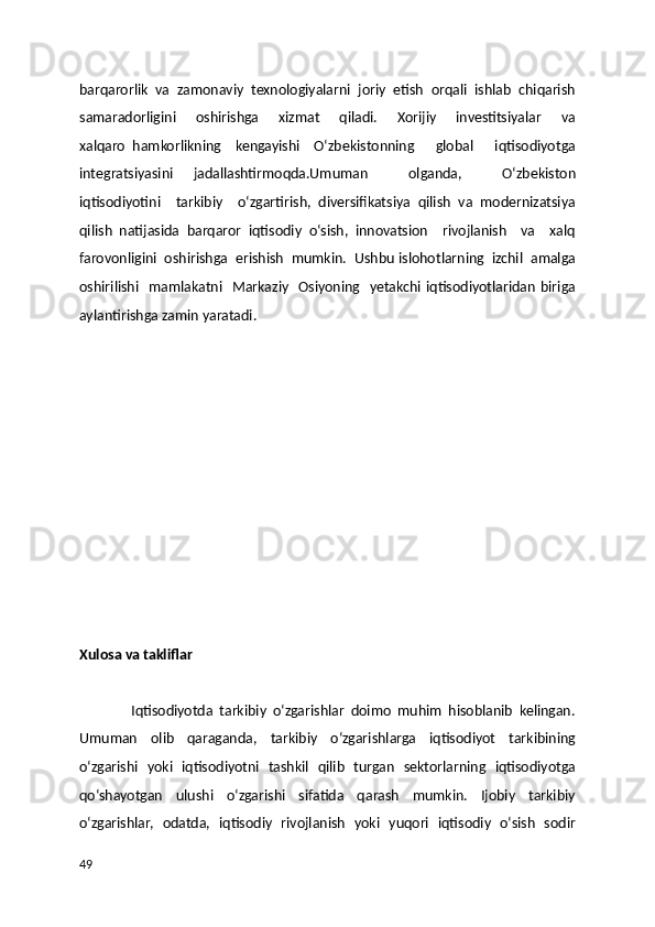 barqarorlik   va   zamonaviy   texnologiyalarni   joriy   etish   orqali   ishlab   chiqarish
samaradorligini        oshirishga       xizmat         qiladi.       Xorijiy        investitsiyalar         va
xalqaro   hamkorlikning     kengayishi     O‘zbekistonning       global       iqtisodiyotga
integratsiyasini   jadallashtirmoqda.Umuman     olganda,     O‘zbekiston
iqtisodiyotini     tarkibiy     o‘zgartirish,   diversifikatsiya   qilish   va   modernizatsiya
qilish   natijasida   barqaror   iqtisodiy   o‘sish,   innovatsion     rivojlanish     va     xalq
farovonligini  oshirishga  erishish  mumkin.  Ushbu islohotlarning  izchil  amalga
oshirilishi   mamlakatni   Markaziy   Osiyoning   yetakchi iqtisodiyotlaridan  biriga
aylantirishga zamin yaratadi. 
Xulosa va takliflar 
                Iqtisodiyotda   tarkibiy   o‘zgarishlar   doimo   muhim   hisoblanib   kelingan.
Umuman   olib   qaraganda,   tarkibiy   o‘zgarishlarga   iqtisodiyot   tarkibining
o‘zgarishi   yoki   iqtisodiyotni   tashkil   qilib   turgan   sektorlarning   iqtisodiyotga
qo‘shayotgan   ulushi   o‘zgarishi   sifatida   qarash   mumkin.   Ijobiy   tarkibiy
o‘zgarishlar,   odatda,   iqtisodiy   rivojlanish   yoki   yuqori   iqtisodiy   o‘sish   sodir
49 