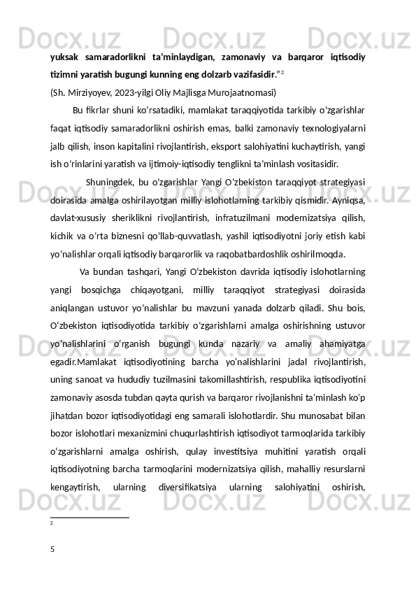 yuksak   samaradorlikni   ta’minlaydigan,   zamonaviy   va   barqaror   iqtisodiy
tizimni yaratish bugungi kunning eng dolzarb vazifasidir .” 2
(Sh. Mirziyoyev, 2023-yilgi Oliy Majlisga Murojaatnomasi)
              Bu  fikrlar   shuni  ko‘rsatadiki,  mamlakat  taraqqiyotida  tarkibiy o‘zgarishlar
faqat   iqtisodiy   samaradorlikni   oshirish   emas,   balki   zamonaviy   texnologiyalarni
jalb qilish, inson kapitalini rivojlantirish, eksport salohiyatini kuchaytirish, yangi
ish o‘rinlarini yaratish va ijtimoiy-iqtisodiy tenglikni ta’minlash vositasidir.
                    Shuningdek,   bu   o‘zgarishlar   Yangi   O‘zbekiston   taraqqiyot   strategiyasi
doirasida  amalga  oshirilayotgan   milliy  islohotlarning tarkibiy qismidir.  Ayniqsa,
davlat-xususiy   sheriklikni   rivojlantirish,   infratuzilmani   modernizatsiya   qilish,
kichik   va   o‘rta   biznesni   qo‘llab-quvvatlash,   yashil   iqtisodiyotni   joriy   etish   kabi
yo‘nalishlar orqali iqtisodiy barqarorlik va raqobatbardoshlik oshirilmoqda.
                Va   bundan   tashqari,   Yangi   O‘zbekiston   davrida   iqtisodiy   islohotlarning
yangi   bosqichga   chiqayotgani,   milliy   taraqqiyot   strategiyasi   doirasida
aniqlangan   ustuvor   yo‘nalishlar   bu   mavzuni   yanada   dolzarb   qiladi.   Shu   bois,
O‘zbekiston   iqtisodiyotida   tarkibiy   o‘zgarishlarni   amalga   oshirishning   ustuvor
yo‘nalishlarini   o‘rganish   bugungi   kunda   nazariy   va   amaliy   ahamiyatga
egadir.Mamlakat   iqtisodiyotining   barcha   yo'nalishla rini   jadal   rivojlan tirish ,
uning  sanoat  va hududiy  tuzilmasini  takomillashtirish,  respublika  iqtisodiyotini
zamonaviy asosda tubdan qayta qurish va barqaror rivojlanishni ta'minlash ko'p
jihatdan bozor iqtisodiyotidagi eng samarali islohotlardir. Shu munosabat bilan
bozor islohotlari mexanizmini chuqurlashtirish iqtisodiyot tarmoqlarida tarkibiy
o‘zgarishlarni   amalga   oshirish,   qulay   investitsiya   muhitini   yaratish   orqali
iqtisodiyotning   barcha   tarmoqlarini   modernizatsiya   qilish,   mahalliy   resurslarni
kengaytirish,   ularning   diversifikatsiya   ularning   salohiyatini   oshirish,
2
5 