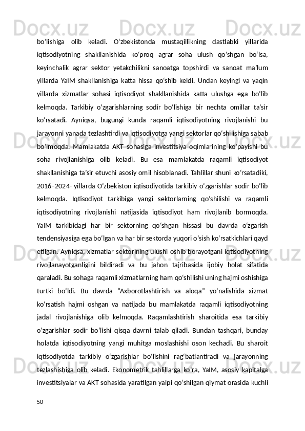 bo‘lishiga   olib   keladi.   O‘zbekistonda   mustaqillikning   dastlabki   yillarida
iqtisodiyotning   shakllanishida   ko‘proq   agrar   soha   ulush   qo‘shgan   bo‘lsa,
keyinchalik   agrar   sektor   yetakchilikni   sanoatga   topshirdi   va   sanoat   ma’lum
yillarda   YaIM   shakllanishiga   katta   hissa   qo‘shib   keldi.   Undan   keyingi   va   yaqin
yillarda   xizmatlar   sohasi   iqtisodiyot   shakllanishida   katta   ulushga   ega   bo‘lib
kelmoqda.   Tarkibiy   o‘zgarishlarning   sodir   bo‘lishiga   bir   nechta   omillar   ta’sir
ko‘rsatadi.   Ayniqsa,   bugungi   kunda   raqamli   iqtisodiyotning   rivojlanishi   bu
jarayonni yanada tezlashtirdi va iqtisodiyotga yangi sektorlar qo‘shilishiga sabab
bo‘lmoqda.   Mamlakatda   AKT   sohasiga   investitsiya   oqimlarining   ko‘payishi   bu
soha   rivojlanishiga   olib   keladi.   Bu   esa   mamlakatda   raqamli   iqtisodiyot
shakllanishiga ta’sir etuvchi asosiy omil hisoblanadi. Tahlillar shuni ko‘rsatadiki,
2016–2024- yillarda O‘zbekiston iqtisodiyotida tarkibiy o‘zgarishlar sodir bo‘lib
kelmoqda.   Iqtisodiyot   tarkibiga   yangi   sektorlarning   qo‘shilishi   va   raqamli
iqtisodiyotning   rivojlanishi   natijasida   iqtisodiyot   ham   rivojlanib   bormoqda.
YaIM   tarkibidagi   har   bir   sektorning   qo‘shgan   hissasi   bu   davrda   o‘zgarish
tendensiyasiga ega bo‘lgan va har bir sektorda yuqori o‘sish ko‘rsatkichlari qayd
etilgan. Ayniqsa, xizmatlar sektorining ulushi oshib borayotgani iqtisodiyotning
rivojlanayotganligini   bildiradi   va   bu   jahon   tajribasida   ijobiy   holat   sifatida
qaraladi. Bu sohaga raqamli xizmatlarning ham qo‘shilishi uning hajmi oshishiga
turtki   bo‘ldi.   Bu   davrda   “Axborotlashtirish   va   aloqa”   yo‘nalishida   xizmat
ko‘rsatish   hajmi   oshgan   va   natijada   bu   mamlakatda   raqamli   iqtisodiyotning
jadal   rivojlanishiga   olib   kelmoqda.   Raqamlashtirish   sharoitida   esa   tarkibiy
o‘zgarishlar   sodir   bo‘lishi   qisqa   davrni   talab   qiladi.   Bundan   tashqari,   bunday
holatda   iqtisodiyotning   yangi   muhitga   moslashishi   oson   kechadi.   Bu   sharoit
iqtisodiyotda   tarkibiy   o‘zgarishlar   bo‘lishini   rag‘batlantiradi   va   jarayonning
tezlashishiga   olib   keladi.   Ekonometrik   tahlillarga   ko‘ra,   YaIM,   asosiy   kapitalga
investitsiyalar va AKT sohasida yaratilgan yalpi qo‘shilgan qiymat orasida kuchli
50 