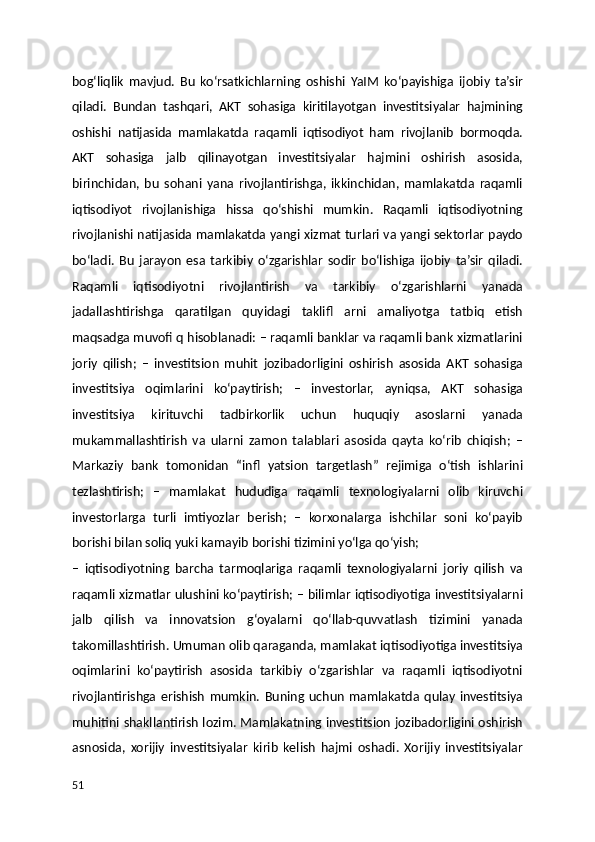 bog‘liqlik   mavjud.   Bu   ko‘rsatkichlarning   oshishi   YaIM   ko‘payishiga   ijobiy   ta’sir
qiladi.   Bundan   tashqari,   AKT   sohasiga   kiritilayotgan   investitsiyalar   hajmining
oshishi   natijasida   mamlakatda   raqamli   iqtisodiyot   ham   rivojlanib   bormoqda.
AKT   sohasiga   jalb   qilinayotgan   investitsiyalar   hajmini   oshirish   asosida,
birinchidan,   bu   sohani   yana   rivojlantirishga,   ikkinchidan,   mamlakatda   raqamli
iqtisodiyot   rivojlanishiga   hissa   qo‘shishi   mumkin.   Raqamli   iqtisodiyotning
rivojlanishi natijasida mamlakatda yangi xizmat turlari va yangi sektorlar paydo
bo‘ladi.   Bu   jarayon   esa   tarkibiy   o‘zgarishlar   sodir   bo‘lishiga   ijobiy   ta’sir   qiladi.
Raqamli   iqtisodiyotni   rivojlantirish   va   tarkibiy   o‘zgarishlarni   yanada
jadallashtirishga   qaratilgan   quyidagi   taklifl   arni   amaliyotga   tatbiq   etish
maqsadga muvofi q hisoblanadi: – raqamli banklar va raqamli bank xizmatlarini
joriy   qilish;   –   investitsion   muhit   jozibadorligini   oshirish   asosida   AKT   sohasiga
investitsiya   oqimlarini   ko‘paytirish;   –   investorlar,   ayniqsa,   AKT   sohasiga
investitsiya   kirituvchi   tadbirkorlik   uchun   huquqiy   asoslarni   yanada
mukammallashtirish   va   ularni   zamon   talablari   asosida   qayta   ko‘rib   chiqish;   –
Markaziy   bank   tomonidan   “infl   yatsion   targetlash”   rejimiga   o‘tish   ishlarini
tezlashtirish;   –   mamlakat   hududiga   raqamli   texnologiyalarni   olib   kiruvchi
investorlarga   turli   imtiyozlar   berish;   –   korxonalarga   ishchilar   soni   ko‘payib
borishi bilan soliq yuki kamayib borishi tizimini yo‘lga qo‘yish;
–   iqtisodiyotning   barcha   tarmoqlariga   raqamli   texnologiyalarni   joriy   qilish   va
raqamli xizmatlar ulushini ko‘paytirish; – bilimlar iqtisodiyotiga investitsiyalarni
jalb   qilish   va   innovatsion   g‘oyalarni   qo‘llab-quvvatlash   tizimini   yanada
takomillashtirish. Umuman olib qaraganda, mamlakat iqtisodiyotiga investitsiya
oqimlarini   ko‘paytirish   asosida   tarkibiy   o‘zgarishlar   va   raqamli   iqtisodiyotni
rivojlantirishga   erishish   mumkin.   Buning   uchun   mamlakatda   qulay   investitsiya
muhitini shakllantirish lozim. Mamlakatning investitsion jozibadorligini oshirish
asnosida,   xorijiy   investitsiyalar   kirib   kelish   hajmi   oshadi.   Xorijiy   investitsiyalar
51 