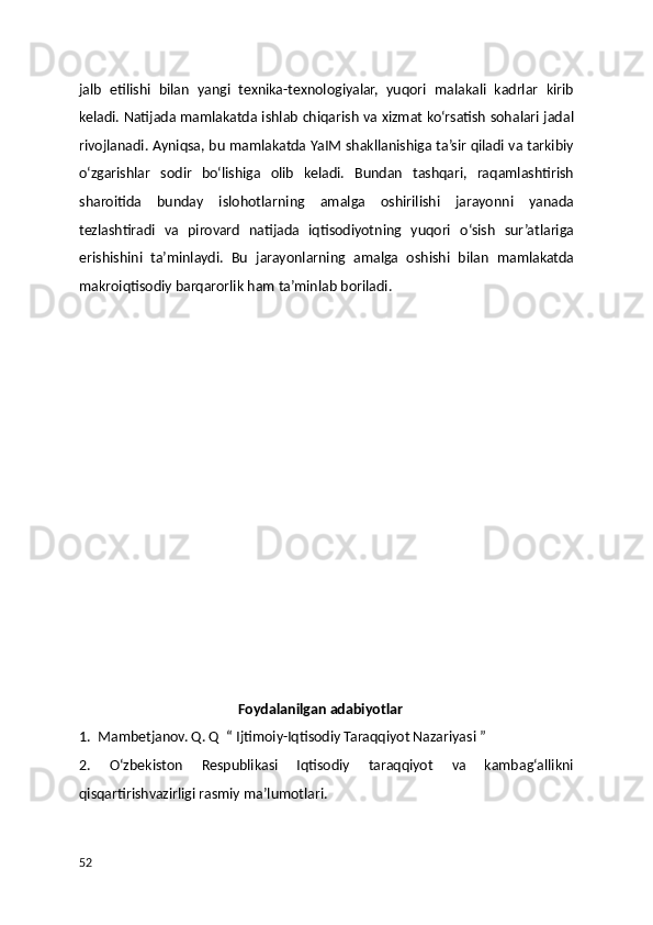 jalb   etilishi   bilan   yangi   texnika-texnologiyalar,   yuqori   malakali   kadrlar   kirib
keladi. Natijada mamlakatda ishlab chiqarish va xizmat ko‘rsatish sohalari jadal
rivojlanadi. Ayniqsa, bu mamlakatda YaIM shakllanishiga ta’sir qiladi va tarkibiy
o‘zgarishlar   sodir   bo‘lishiga   olib   keladi.   Bundan   tashqari,   raqamlashtirish
sharoitida   bunday   islohotlarning   amalga   oshirilishi   jarayonni   yanada
tezlashtiradi   va   pirovard   natijada   iqtisodiyotning   yuqori   o‘sish   sur’atlariga
erishishini   ta’minlaydi.   Bu   jarayonlarning   amalga   oshishi   bilan   mamlakatda
makroiqtisodiy barqarorlik ham ta’minlab boriladi.
                                              Foydalanilgan adabiyotlar 
1.  Mambetjanov. Q. Q  “ Ijtimoiy-Iqtisodiy Taraqqiyot Nazariyasi ”
2.     O‘zbekiston     Respublikasi     Iqtisodiy     taraqqiyot     va     kambag‘allikni
qisqartirishvazirligi rasmiy ma’lumotlari.
52 