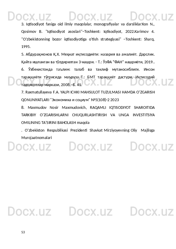 3.   Iqtisodiyot   faniga   oid   ilmiy   maqolalar,   monografiyalar   va   darsliklarXon   N.,
Qosimov   B.   "Iqtisodiyot   asoslari"–Toshkent:   Iqtisodiyot,   2022.Karimov   4.
"O‘zbekistonning   bozor   iqtisodiyotiga   o‘tish   strategiyasi"   –Toshkent:   Sharq,
1995.
5.   Абдураҳмонов   Қ . Х .   Меҳнат   иқтисодиёти :   назария   ва   амалиёт .   Дарслик .
Қайта   ишланган   ва   тўлдирилган  3- нашри . -  Т .:  ЎзФА  “ ФАН ”  нашриёти , 2019..
6.   Ўзбекистонда   таълим:   талаб   ва   таклиф   мутаносиблиги.   Инсон
тараққиёти   тўғрисида   маъруза.-Т.:   БМТ   тараққиёт   дастури,   Иқтисодий
тадқиқотлар маркази, 2008, -Б. 41.
7.  Raxmatullayeva   F . A .  YALPI   ICHKI   M А HSULOT   TUZULM А SI   H А MD А  O ʼ ZG А RISH
QONUNIYATL А RI  "Экономика и социум" №5(108)-2 2023
8.   Maxmudov   Nosir   Maxmudovich ,   RAQAMLI   IQTISODIYOT   SHAROITIDA
TARKIBIY   O ‘ ZGARISHLARNI   CHUQURLASHTIRISH   VA   UNGA   INVESTITSIYA
OMILINING   TA ’ SIRINI   BAHOLASH   maqola
.    O ‘ zbekiston     Respublikasi     Prezidenti     Shavkat   Mirziyoyevning   Oliy       Majlisga
Murojaatnomalari
53 