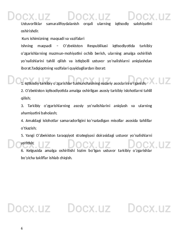 Ustuvorliklar   samaralifoydalanish   orqali   ularning   iqtisodiy   salohiyatini
oshirishdir. 
 Kurs ishimizning  maqsadi va vazifalari
Ishning   maqsadi   –   O‘zbekiston   Respublikasi   iqtisodiyotida   tarkibiy
o‘zgarishlarning   mazmun-mohiyatini   ochib   berish,   ularning   amalga   oshirilish
yo‘nalishlarini   tahlil   qilish   va   istiqbolli   ustuvor   yo‘nalishlarni   aniqlashdan
iborat.Tadqiqotning vazifalari quyidagilardan iborat:
1. Iqtisodiy tarkibiy o‘zgarishlar tushunchasining nazariy asoslarini o‘rganish;
2. O‘zbekiston iqtisodiyotida amalga oshirilgan asosiy tarkibiy islohotlarni tahlil
qilish;
3.   Tarkibiy   o‘zgarishlarning   asosiy   yo‘nalishlarini   aniqlash   va   ularning
ahamiyatini baholash;
4.   Amaldagi   islohotlar   samaradorligini   ko‘rsatadigan   misollar   asosida   tahlillar
o‘tkazish;
5.   Yangi   O‘zbekiston   taraqqiyot   strategiyasi   doirasidagi   ustuvor   yo‘nalishlarni
yoritish;
6.   Kelgusida   amalga   oshirilishi   lozim   bo‘lgan   ustuvor   tarkibiy   o‘zgarishlar
bo‘yicha takliflar ishlab chiqish.
6 