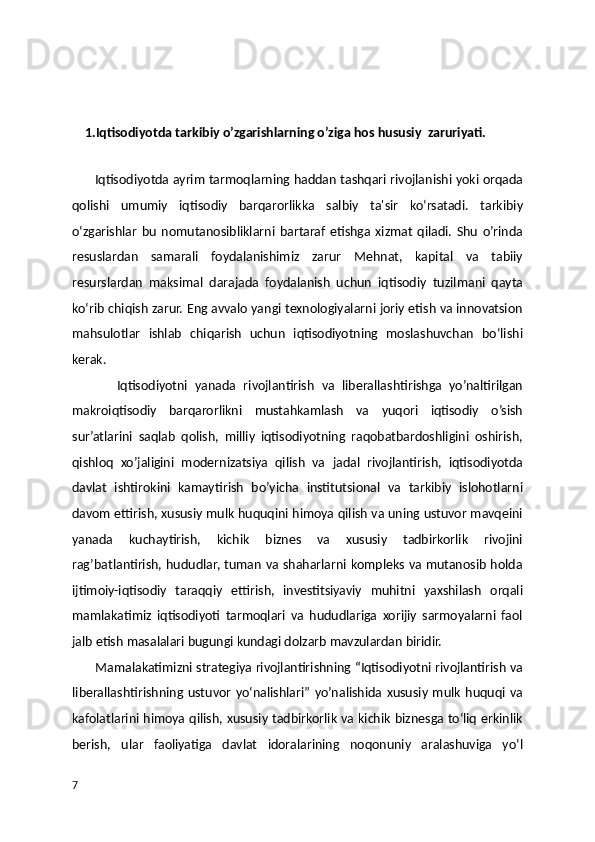     1.Iqtisodiyotda tarkibiy o’zgarishlarning o’ziga hos hususiy  zaruriyati.
             
        Iqtisodiyotda ayrim tarmoqlarning haddan tashqari rivojlanishi yoki orqada
qolishi   umumiy   iqtisodiy   barqarorlikka   salbiy   ta'sir   ko‘rsatadi.   tarkibiy
o‘zgarishlar   bu   nomutanosibliklarni   bartaraf   etishga   xizmat   qiladi.   Shu   o’rinda
resuslardan   samarali   foydalanishimiz   zarur   Mehnat,   kapital   va   tabiiy
resurslardan   maksimal   darajada   foydalanish   uchun   iqtisodiy   tuzilmani   qayta
ko‘rib chiqish zarur. Eng avvalo yangi texnologiyalarni joriy etish va innovatsion
mahsulotlar   ishlab   chiqarish   uchun   iqtisodiyotning   moslashuvchan   bo‘lishi
kerak.
            Iqtisodiyotni   yanada   rivojlantirish   va   liberallashtirishga   yo’naltirilgan
makroiqtisodiy   barqarorlikni   mustahkamlash   va   yuqori   iqtisodiy   o’sish
sur’atlarini   saqlab   qolish,   milliy   iqtisodiyotning   raqobatbardoshligini   oshirish,
qishloq   xo’jaligini   modernizatsiya   qilish   va   jadal   rivojlantirish,   iqtisodiyotda
davlat   ishtirokini   kamaytirish   bo’yicha   institutsional   va   tarkibiy   islohotlarni
davom ettirish, xususiy mulk huquqini himoya qilish va uning ustuvor mavqeini
yanada   kuchaytirish,   kichik   biznes   va   xususiy   tadbirkorlik   rivojini
rag’batlantirish, hududlar, tuman va shaharlarni kompleks va mutanosib holda
ijtimoiy-iqtisodiy   taraqqiy   ettirish,   investitsiyaviy   muhitni   yaxshilash   orqali
mamlakatimiz   iqtisodiyoti   tarmoqlari   va   hududlariga   xorijiy   sarmoyalarni   faol
jalb etish masalalari bugungi kundagi dolzarb mavzulardan biridir. 
          Mamalakatimizni strategiya rivojlantirishning “Iqtisodiyotni rivojlantirish va
liberallashtirishning   ustuvor   yo‘nalishlari”   yo’nalishida   xususiy   mulk   huquqi  va
kafolatlarini himoya qilish, xususiy tadbirkorlik va kichik biznesga to‘liq erkinlik
berish,   ular   faoliyatiga   davlat   idoralarining   noqonuniy   aralashuviga   yo‘l
7 