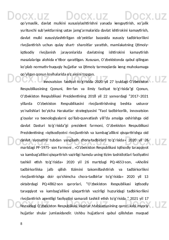 qo‘ymaslik,   davlat   mulkini   xususiylashtirishni   yanada   kengaytirish,   xo‘jalik
yurituvchi sub’yektlarning ustav jamg‘armalarida davlat ishtirokini kamaytirish,
davlat   mulki   xususiylashtirilgan   ob’yektlar   bazasida   xususiy   tadbirkorlikni
rivojlantirish   uchun   qulay   shart-   sharoitlar   yaratish,   mamlakatning   ijtimoiy-
iqtisodiy   rivojlanish   jarayonlarida   davlatning   ishtirokini   kamaytirish
masalalariga  alohida  e’tibor   qaratilgan.  Xususan,  O‘zbekistonda  qabul   qilingan
ko‘plab normativ-huquqiy hujjatlar va ijtimoiy tarmoqlarda keng muhokamaga
qo’yilgan qonun loyihalarida o‘z aksini topgan. 
                            Innovatsion   faoliyat   to‘g‘risida   2020   yil   27   iyuldagi   O‘zbekiston
Respublikasining   Qonuni,   Ilm-fan   va   ilmiy   faoliyat   to‘g‘risida”gi   Qonun,
O‘zbekiston   Respublikasi   Prezidentining   2018   yil   22   yanvardagi   “2017–2021
yillarda   O‘zbekiston   Respublikasini   rivojlantirishning   beshta   ustuvor
yo‘nalishlari   bo‘yicha   Harakatlar   strategiyasini   “Faol   tadbirkorlik,   innovatsion
g‘oyalar   va   texnologiyalarni   qo‘llab-quvvatlash   yili”da   amalga   oshirishga   oid
davlat   Dasturi   to‘g‘risida”gi   prezident   farmoni,   O‘zbekiston   Respublikasi
Prezidentining   «Iqtisodiyotni   rivojlantirish   va   kambag‘allikni   qisqartirishga   oid
davlat   siyosatini   tubdan   yangilash   chora-tadbirlari   to‘g‘risida»   2020   yil   26
martdagi PF-5975- son Farmoni , «O‘zbekiston Respublikasi Iqtisodiy taraqqiyot
va kambag‘allikni qisqartirish vazirligi hamda uning tizim tashkilotlari faoliyatini
tashkil   etish   to‘g‘risida»   2020   yil   26   martdagi   PQ-4653-son,   «Aholini
tadbirkorlikka   jalb   qilish   tizimini   takomillashtirish   va   tadbirkorlikni
rivojlantirishga   doir   qo‘shimcha   chora-tadbirlar   to‘g‘risida»   2020   yil   13
oktabrdagi   PQ-4862-son   qarorlari,   “O‘zbekiston   Respublikasi   iqtisodiy
taraqqiyot   va   kambag‘allikni   qisqartirish   vazirligi   huzuridagi   tadbirkorlikni
rivojlantirish   agentligi   faoliyatini   samarali   tashkil   etish   to‘g‘risida  ”   2021   yil   17
fevraldagi O‘zbekiston Respublikasi Vazirlar Mahkamasining qarori kabi myoriy
hujjatlar   shular   jumlasidandir.   Ushbu   hujjatlarni   qabul   qilishdan   maqsad
8 