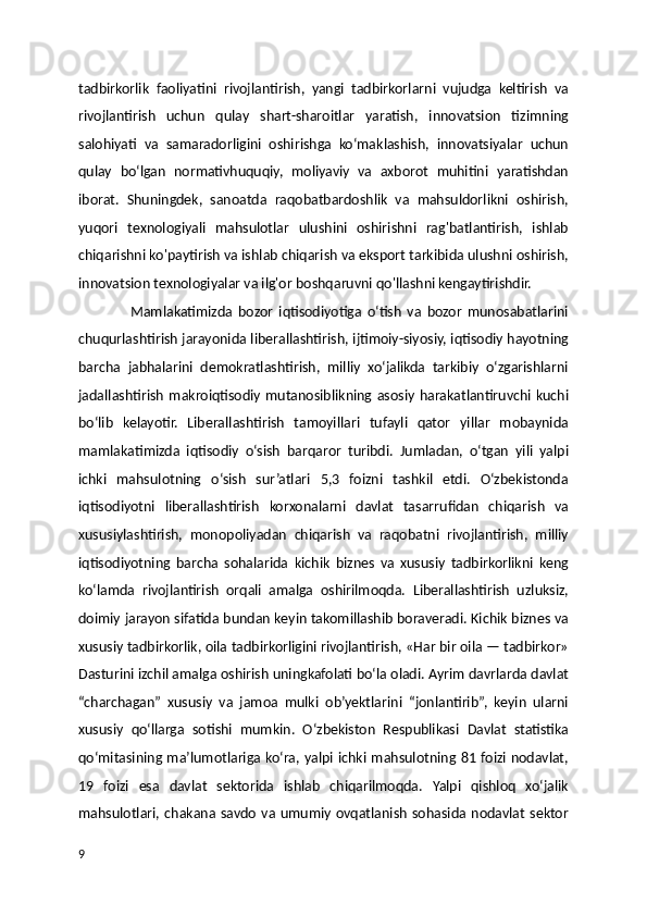 tadbirkorlik   faoliyatini   rivojlantirish,   yangi   tadbirkorlarni   vujudga   keltirish   va
rivojlantirish   uchun   qulay   shart-sharoitlar   yaratish,   innovatsion   tizimning
salohiyati   va   samaradorligini   oshirishga   ko‘maklashish,   innovatsiyalar   uchun
qulay   bo‘lgan   normativhuquqiy,   moliyaviy   va   axborot   muhitini   yaratishdan
iborat.   Shuningdek,   sanoatda   raqobatbardoshlik   va   mahsuldorlikni   oshirish,
yuqori   texnologiyali   mahsulotlar   ulushini   oshirishni   rag'batlantirish,   ishlab
chiqarishni ko'paytirish va ishlab chiqarish va eksport tarkibida ulushni oshirish,
innovatsion texnologiyalar va ilg'or boshqaruvni qo'llashni kengaytirishdir. 
                  Mamlakatimizda   bozor   iqtisodiyotiga   o‘tish   va   bozor   munosabatlarini
chuqurlashtirish jarayonida liberallashtirish, ijtimoiy-siyosiy, iqtisodiy hayotning
barcha   jabhalarini   demokratlashtirish,   milliy   xo‘jalikda   tarkibiy   o‘zgarishlarni
jadallashtirish   makroiqtisodiy  mutanosiblikning  asosiy  harakatlantiruvchi   kuchi
bo‘lib   kelayotir.   Liberallashtirish   tamoyillari   tufayli   qator   yillar   mobaynida
mamlakatimizda   iqtisodiy   o‘sish   barqaror   turibdi.   Jumladan,   o‘tgan   yili   yalpi
ichki   mahsulotning   o‘sish   sur’atlari   5,3   foizni   tashkil   etdi.   O‘zbekistonda
iqtisodiyotni   liberallashtirish   korxonalarni   davlat   tasarrufidan   chiqarish   va
xususiylashtirish,   monopoliyadan   chiqarish   va   raqobatni   rivojlantirish,   milliy
iqtisodiyotning   barcha   sohalarida   kichik   biznes   va   xususiy   tadbirkorlikni   keng
ko‘lamda   rivojlantirish   orqali   amalga   oshirilmoqda.   Liberallashtirish   uzluksiz,
doimiy jarayon sifatida bundan keyin takomillashib boraveradi. Kichik biznes va
xususiy tadbirkorlik, oila tadbirkorligini rivojlantirish, «Har bir oila — tadbirkor»
Dasturini izchil amalga oshirish uningkafolati bo‘la oladi. Ayrim davrlarda davlat
“charchagan”   xususiy   va   jamoa   mulki   ob’yektlarini   “jonlantirib”,   keyin   ularni
xususiy   qo‘llarga   sotishi   mumkin.   O‘zbekiston   Respublikasi   Davlat   statistika
qo‘mitasining ma’lumotlariga ko‘ra, yalpi ichki mahsulotning 81 foizi nodavlat,
19   foizi   esa   davlat   sektorida   ishlab   chiqarilmoqda.   Yalpi   qishloq   xo‘jalik
mahsulotlari,  chakana  savdo   va  umumiy   ovqatlanish   sohasida  nodavlat   sektor
9 