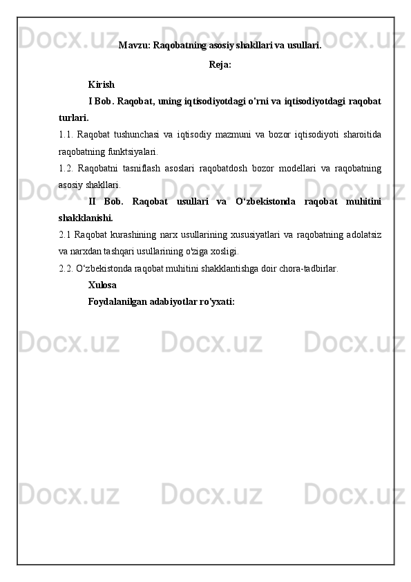 Mavzu: Raqobatning asosiy shakllari va usullari.
Reja:
Kirish
I Bob. Raqobat, uning iqtisodiyotdagi o'rni va iqtisodiyotdagi raqobat
turlari.
1.1.   Raqobat   tushunchasi   va   iqtisodiy   mazmuni   va   bozor   iqtisodiyoti   sharoitida
raqobatning funktsiyalari. 
1.2.   Raqobatni   tasniflash   asoslari   raqobatdosh   bozor   modellari   va   raqobatning
asosiy shakllari.  
II   Bob.   Raqobat   usullari   va   O‘zbekistonda   raqobat   muhitini
shakklanishi.
2.1   Raqobat   kurashining   narx   usullarining   xususiyatlari   va   raqobatning   adolatsiz
va narxdan tashqari usullarining o'ziga xosligi. 
2.2. O‘zbekistonda raqobat muhitini shakklantishga doir chora-tadbirlar.
Xulosa 
Foydalanilgan adabiyotlar ro'yxati: 