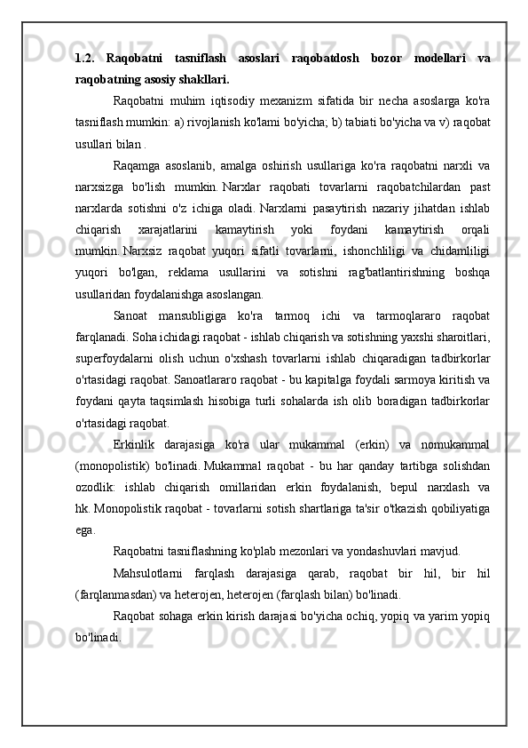 1.2.   Raqobatni   tasniflash   asoslari   raqobatdosh   bozor   modellari   va
raqobatning asosiy shakllari.  
Raqobatni   muhim   iqtisodiy   mexanizm   sifatida   bir   necha   asoslarga   ko'ra
tasniflash mumkin: a) rivojlanish ko'lami bo'yicha;   b) tabiati bo'yicha va v) raqobat
usullari bilan .
Raqamga   asoslanib,   amalga   oshirish   usullariga   ko'ra   raqobatni   narxli   va
narxsizga   bo'lish   mumkin.   Narxlar   raqobati   tovarlarni   raqobatchilardan   past
narxlarda   sotishni   o'z   ichiga   oladi.   Narxlarni   pasaytirish   nazariy   jihatdan   ishlab
chiqarish   xarajatlarini   kamaytirish   yoki   foydani   kamaytirish   orqali
mumkin.   Narxsiz   raqobat   yuqori   sifatli   tovarlarni,   ishonchliligi   va   chidamliligi
yuqori   bo'lgan,   reklama   usullarini   va   sotishni   rag'batlantirishning   boshqa
usullaridan foydalanishga asoslangan.
Sanoat   mansubligiga   ko'ra   tarmoq   ichi   va   tarmoqlararo   raqobat
farqlanadi.   Soha ichidagi raqobat - ishlab chiqarish va sotishning yaxshi sharoitlari,
superfoydalarni   olish   uchun   o'xshash   tovarlarni   ishlab   chiqaradigan   tadbirkorlar
o'rtasidagi raqobat.   Sanoatlararo raqobat - bu kapitalga foydali sarmoya kiritish va
foydani   qayta   taqsimlash   hisobiga   turli   sohalarda   ish   olib   boradigan   tadbirkorlar
o'rtasidagi raqobat.
Erkinlik   darajasiga   ko'ra   ular   mukammal   (erkin)   va   nomukammal
(monopolistik)   bo'linadi.   Mukammal   raqobat   -   bu   har   qanday   tartibga   solishdan
ozodlik:   ishlab   chiqarish   omillaridan   erkin   foydalanish,   bepul   narxlash   va
hk.   Monopolistik raqobat - tovarlarni sotish shartlariga ta'sir o'tkazish qobiliyatiga
ega.
Raqobatni tasniflashning ko'plab mezonlari va yondashuvlari mavjud.
Mahsulotlarni   farqlash   darajasiga   qarab,   raqobat   bir   hil,   bir   hil
(farqlanmasdan) va heterojen, heterojen (farqlash bilan) bo'linadi.
Raqobat sohaga erkin kirish darajasi bo'yicha ochiq, yopiq va yarim yopiq
bo'linadi. 