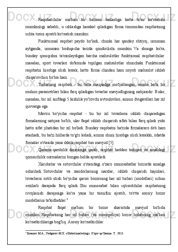 Raqobatchilar   ma'lum   bir   bozorni   tanlashga   katta   ta'sir   ko'rsatishi
mumkinligi   sababli,   u   ishlashga   harakat   qiladigan   firma   tomonidan   raqobatning
uchta turini ajratib ko'rsatish mumkin:
Funktsional   raqobat   paydo   bo'ladi,   chunki   har   qanday   ehtiyoj,   umuman
aytganda,   umuman   boshqacha   tarzda   qondirilishi   mumkin.   Va   shunga   ko'ra,
bunday   qoniqishni   ta'minlaydigan   barcha   mahsulotlar   funktsional   raqobatchilar:
masalan,   sport   tovarlari   do'konida   topilgan   mahsulotlar   shunchaki.   Funktsional
raqobatni   hisobga   olish   kerak,   hatto   firma   chindan   ham   noyob   mahsulot   ishlab
chiqaruvchisi bo'lsa ham.
Turlarning   raqobati   -   bu   bitta   maqsadga   mo'ljallangan,   ammo   ba'zi   bir
muhim parametrlari bilan farq qiladigan tovarlar mavjudligining natijasidir.   Bular,
masalan, bir xil sinfdagi 5 kishilik yo'lovchi avtoulovlari, ammo dvigatellari har xil
quvvatga ega.
Mavzu   bo'yicha   raqobat   -   bu   bir   xil   tovarlarni   ishlab   chiqaradigan
firmalarning natijasi  bo'lib, ular faqat ishlab chiqarish sifati bilan farq qiladi yoki
hatto sifat  jihatidan bir  xil  bo'ladi.   Bunday raqobatni  ba'zida  firmalararo deb  ham
atashadi, bu ba'zi hollarda to'g'ri keladi, ammo shuni hisobga olish kerakki, odatda
firmalar o'rtasida yana ikkita raqobat turi mavjud [5].
Qarama-qarshilik   darajasiga   qarab,   raqobat   haddan   tashqari   va   amaldagi
qonunchilik normalarini buzgan holda ajratiladi.
Xaridorlar   va   sotuvchilar   o'rtasidagi   o'zaro   munosabatlar   bozorda   amalga
oshiriladi.   Sotuvchilar   va   xaridorlarning   narxlar,   ishlab   chiqarish   hajmlari,
tovarlarni   sotib   olish   bo'yicha   qarori   bozorning   har   xil   turlari   (modellari)   uchun
sezilarli   darajada   farq   qiladi.   Shu   munosabat   bilan   iqtisodchilar   raqobatning
rivojlanish   darajasiga   ko'ra   yana   bir   tasnifini   ajratib,   to'rtta   asosiy   bozor
modellarini ta'kidladilar. 2
Raqobat   faqat   ma'lum   bir   bozor   sharoitida   mavjud   bo'lishi
mumkin.   Raqobatning   har   xil   turlari   (va   monopoliya)   bozor   holatining   ma'lum
ko'rsatkichlariga bog'liq.   Asosiy ko'rsatkichlar:
2
  Ikramov M.A., Yodgorov M.X. «Global marketing». O‘quv qo‘llanma. T.: 2013 