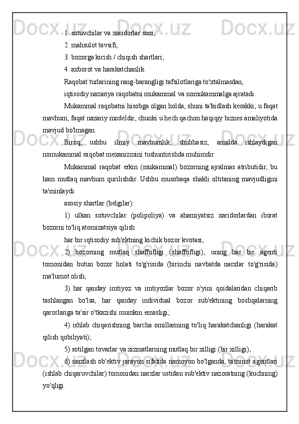1. sotuvchilar va xaridorlar soni;
2. mahsulot tavsifi;
3. bozorga kirish / chiqish shartlari;
4. axborot va harakatchanlik.
Raqobat turlarining rang-barangligi tafsilotlariga to'xtalmasdan,
iqtisodiy nazariya raqobatni mukammal va nomukammalga ajratadi.
Mukammal raqobatni hisobga olgan holda, shuni ta'kidlash kerakki, u faqat
mavhum, faqat nazariy modeldir, chunki u hech qachon haqiqiy biznes amaliyotida
mavjud bo'lmagan.
Biroq,   ushbu   ilmiy   mavhumlik,   shubhasiz,   amalda   ishlaydigan
nomukammal raqobat mexanizmini tushuntirishda muhimdir.
Mukammal   raqobat   erkin   (mukammal)   bozorning   ajralmas   atributidir,   bu
ham   mutlaq   mavhum   qurilishdir.   Ushbu   musobaqa   shakli   oltitaning   mavjudligini
ta'minlaydi
asosiy shartlar (belgilar):
1)   ulkan   sotuvchilar   (polipoliya)   va   ahamiyatsiz   xaridorlardan   iborat
bozorni to'liq atomizatsiya qilish
har bir iqtisodiy sub'ektning kichik bozor kvotasi;
2)   bozorning   mutlaq   shaffofligi   (shaffofligi),   uning   har   bir   agenti
tomonidan   butun   bozor   holati   to'g'risida   (birinchi   navbatda   narxlar   to'g'risida)
ma'lumot olish;
3)   har   qanday   imtiyoz   va   imtiyozlar   bozor   o'yini   qoidalaridan   chiqarib
tashlangan   bo'lsa,   har   qanday   individual   bozor   sub'ektining   boshqalarning
qarorlariga ta'sir o'tkazishi mumkin emasligi;
4)   ishlab   chiqarishning   barcha   omillarining   to'liq   harakatchanligi   (harakat
qilish qobiliyati);
5) sotilgan tovarlar va xizmatlarning mutlaq bir xilligi (bir xilligi);
6) narxlash ob'ektiv jarayon sifatida namoyon bo'lganda, ta'minot agentlari
(ishlab chiqaruvchilar) tomonidan narxlar ustidan sub'ektiv nazoratning (kuchning)
yo'qligi. 