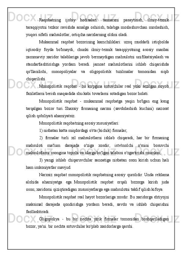 Raqobatning   ijobiy   hodisalari:   tannarxni   pasaytirish,   ilmiy-texnik
taraqqiyotni   tezkor   ravishda   amalga   oshirish,   talabga   moslashuvchan   moslashish,
yuqori sifatli mahsulotlar, ortiqcha narxlarning oldini oladi.
Mukammal   raqobat   bozorining   kamchiliklari:   uzoq   muddatli   istiqbolda
iqtisodiy   foyda   bo'lmaydi,   chunki   ilmiy-texnik   taraqqiyotning   asosiy   manbai
zamonaviy   xaridor   talablariga   javob   bermaydigan   mahsulotni   unifikatsiyalash   va
standartlashtirishga   yordam   beradi.   jamoat   mahsulotlarini   ishlab   chiqarishda
qo'llanilishi,   monopoliyalar   va   oligopolistik   tuzilmalar   tomonidan   siqib
chiqarilishi.
Monopolistik   raqobat   -   bu   ko'pgina   sotuvchilar   real   yoki   sezilgan   noyob
fazilatlarni berish maqsadida shu kabi tovarlarni sotadigan bozor holati.
Monopolistik   raqobat   -   mukammal   raqobatga   yaqin   bo'lgan   eng   keng
tarqalgan   bozor   turi.   Shaxsiy   firmaning   narxni   (savdolashish   kuchini)   nazorat
qilish qobiliyati ahamiyatsiz.
Monopolistik raqobatning asosiy xususiyatlari:
1) nisbatan katta miqdordagi o'rta (kichik) firmalar;
2)   firmalar   turli   xil   mahsulotlarni   ishlab   chiqaradi,   har   bir   firmaning
mahsuloti   ma'lum   darajada   o'ziga   xosdir,   iste'molchi   o'rnini   bosuvchi
mahsulotlarni osongina topishi va ularga bo'lgan talabini o'zgartirishi mumkin;
3)   yangi   ishlab   chiqaruvchilar   sanoatiga   nisbatan   oson   kirish   uchun   hali
ham imkoniyatlar mavjud.
Narxsiz   raqobat   monopolistik   raqobatning   asosiy   qurolidir.   Unda   reklama
alohida   ahamiyatga   ega.   Monopolistik   raqobat   orqali   bozorga   kirish   juda
oson;   xaridorni qiziqtiradigan xususiyatlarga ega mahsulotni taklif qilish kifoya.
Monopolistik raqobat real hayot bozorlariga xosdir.   Bu xaridorga ehtiyojni
maksimal   darajada   qondirishga   yordam   beradi,   savdo   va   ishlab   chiqarishni
faollashtiradi.
Oligopoliya   -   bu   bir   nechta   yirik   firmalar   tomonidan   boshqariladigan
bozor, ya'ni.   bir nechta sotuvchilar ko'plab xaridorlarga qarshi. 