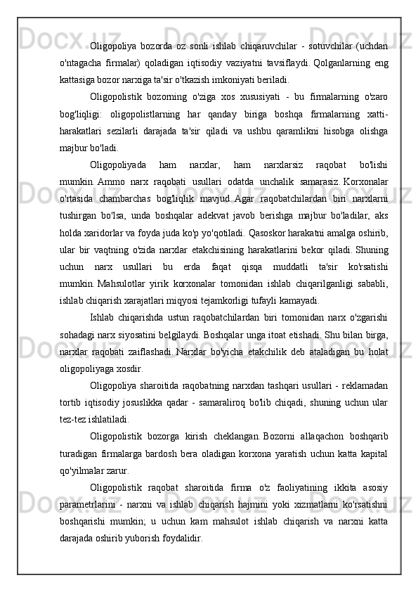 Oligopoliya   bozorda   oz   sonli   ishlab   chiqaruvchilar   -   sotuvchilar   (uchdan
o'ntagacha   firmalar)   qoladigan   iqtisodiy   vaziyatni   tavsiflaydi.   Qolganlarning   eng
kattasiga bozor narxiga ta'sir o'tkazish imkoniyati beriladi.
Oligopolistik   bozorning   o'ziga   xos   xususiyati   -   bu   firmalarning   o'zaro
bog'liqligi:   oligopolistlarning   har   qanday   biriga   boshqa   firmalarning   xatti-
harakatlari   sezilarli   darajada   ta'sir   qiladi   va   ushbu   qaramlikni   hisobga   olishga
majbur bo'ladi.
Oligopoliyada   ham   narxlar,   ham   narxlarsiz   raqobat   bo'lishi
mumkin.   Ammo   narx   raqobati   usullari   odatda   unchalik   samarasiz.   Korxonalar
o'rtasida   chambarchas   bog'liqlik   mavjud.   Agar   raqobatchilardan   biri   narxlarni
tushirgan   bo'lsa,   unda   boshqalar   adekvat   javob   berishga   majbur   bo'ladilar,   aks
holda xaridorlar va foyda juda ko'p yo'qotiladi.   Qasoskor harakatni amalga oshirib,
ular   bir   vaqtning   o'zida   narxlar   etakchisining   harakatlarini   bekor   qiladi.   Shuning
uchun   narx   usullari   bu   erda   faqat   qisqa   muddatli   ta'sir   ko'rsatishi
mumkin.   Mahsulotlar   yirik   korxonalar   tomonidan   ishlab   chiqarilganligi   sababli,
ishlab chiqarish xarajatlari miqyosi tejamkorligi tufayli kamayadi.
Ishlab   chiqarishda   ustun   raqobatchilardan   biri   tomonidan   narx   o'zgarishi
sohadagi narx siyosatini belgilaydi.   Boshqalar unga itoat etishadi.   Shu bilan birga,
narxlar   raqobati   zaiflashadi.   Narxlar   bo'yicha   etakchilik   deb   ataladigan   bu   holat
oligopoliyaga xosdir.
Oligopoliya sharoitida  raqobatning narxdan  tashqari  usullari   -  reklamadan
tortib   iqtisodiy   josuslikka   qadar   -   samaraliroq   bo'lib   chiqadi,   shuning   uchun   ular
tez-tez ishlatiladi.
Oligopolistik   bozorga   kirish   cheklangan.   Bozorni   allaqachon   boshqarib
turadigan   firmalarga   bardosh   bera   oladigan   korxona   yaratish   uchun   katta   kapital
qo'yilmalar zarur.
Oligopolistik   raqobat   sharoitida   firma   o'z   faoliyatining   ikkita   asosiy
parametrlarini   -   narxni   va   ishlab   chiqarish   hajmini   yoki   xizmatlarni   ko'rsatishni
boshqarishi   mumkin;   u   uchun   kam   mahsulot   ishlab   chiqarish   va   narxni   katta
darajada oshirib yuborish foydalidir. 