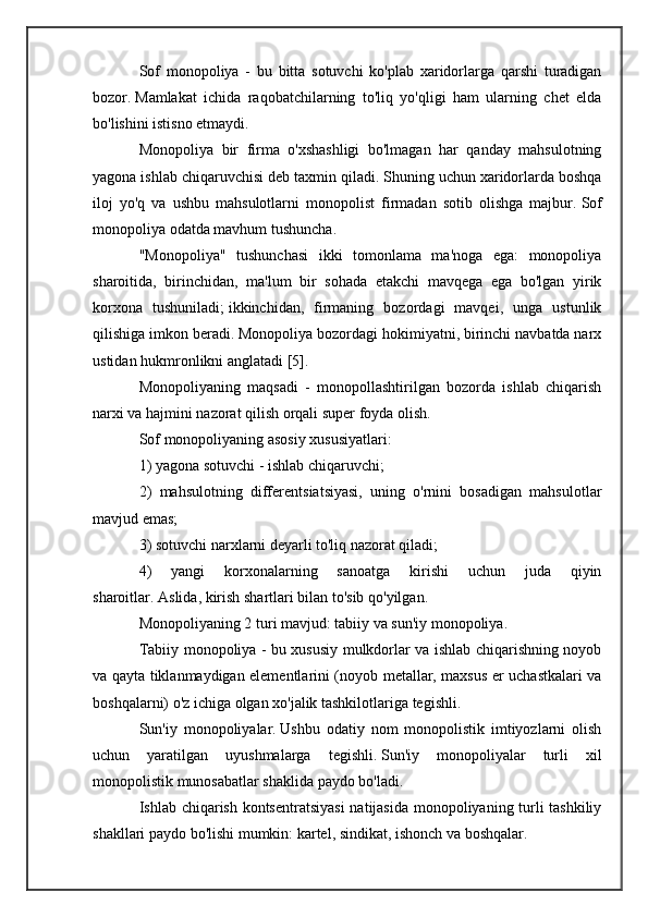 Sof   monopoliya   -   bu   bitta   sotuvchi   ko'plab   xaridorlarga   qarshi   turadigan
bozor.   Mamlakat   ichida   raqobatchilarning   to'liq   yo'qligi   ham   ularning   chet   elda
bo'lishini istisno etmaydi.
Monopoliya   bir   firma   o'xshashligi   bo'lmagan   har   qanday   mahsulotning
yagona ishlab chiqaruvchisi deb taxmin qiladi.   Shuning uchun xaridorlarda boshqa
iloj   yo'q   va   ushbu   mahsulotlarni   monopolist   firmadan   sotib   olishga   majbur.   Sof
monopoliya odatda mavhum tushuncha.
"Monopoliya"   tushunchasi   ikki   tomonlama   ma'noga   ega:   monopoliya
sharoitida,   birinchidan,   ma'lum   bir   sohada   etakchi   mavqega   ega   bo'lgan   yirik
korxona   tushuniladi;   ikkinchidan,   firmaning   bozordagi   mavqei,   unga   ustunlik
qilishiga imkon beradi.   Monopoliya bozordagi hokimiyatni, birinchi navbatda narx
ustidan hukmronlikni anglatadi [5].
Monopoliyaning   maqsadi   -   monopollashtirilgan   bozorda   ishlab   chiqarish
narxi va hajmini nazorat qilish orqali super foyda olish.
Sof monopoliyaning asosiy xususiyatlari:
1) yagona sotuvchi - ishlab chiqaruvchi;
2)   mahsulotning   differentsiatsiyasi,   uning   o'rnini   bosadigan   mahsulotlar
mavjud emas;
3) sotuvchi narxlarni deyarli to'liq nazorat qiladi;
4)   yangi   korxonalarning   sanoatga   kirishi   uchun   juda   qiyin
sharoitlar.   Aslida, kirish shartlari bilan to'sib qo'yilgan.
Monopoliyaning 2 turi mavjud: tabiiy va sun'iy monopoliya.
Tabiiy monopoliya - bu xususiy mulkdorlar va ishlab chiqarishning noyob
va qayta tiklanmaydigan elementlarini (noyob metallar, maxsus er uchastkalari va
boshqalarni) o'z ichiga olgan xo'jalik tashkilotlariga tegishli.
Sun'iy   monopoliyalar.   Ushbu   odatiy   nom   monopolistik   imtiyozlarni   olish
uchun   yaratilgan   uyushmalarga   tegishli.   Sun'iy   monopoliyalar   turli   xil
monopolistik munosabatlar shaklida paydo bo'ladi.
Ishlab chiqarish kontsentratsiyasi  natijasida monopoliyaning turli tashkiliy
shakllari paydo bo'lishi mumkin: kartel, sindikat, ishonch va boshqalar. 