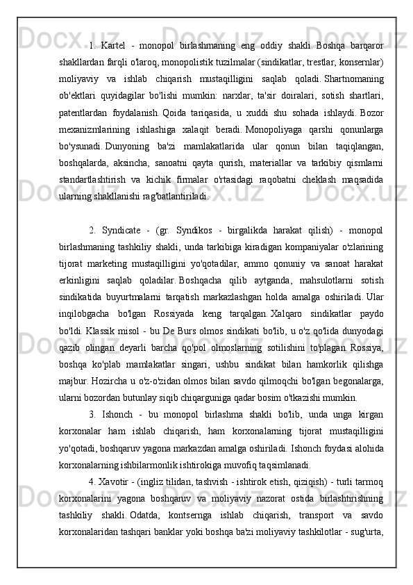 1.   Kartel   -   monopol   birlashmaning   eng   oddiy   shakli.   Boshqa   barqaror
shakllardan farqli o'laroq, monopolistik tuzilmalar (sindikatlar, trestlar, konsernlar)
moliyaviy   va   ishlab   chiqarish   mustaqilligini   saqlab   qoladi.   Shartnomaning
ob'ektlari   quyidagilar   bo'lishi   mumkin:   narxlar,   ta'sir   doiralari,   sotish   shartlari,
patentlardan   foydalanish.   Qoida   tariqasida,   u   xuddi   shu   sohada   ishlaydi.   Bozor
mexanizmlarining   ishlashiga   xalaqit   beradi.   Monopoliyaga   qarshi   qonunlarga
bo'ysunadi.   Dunyoning   ba'zi   mamlakatlarida   ular   qonun   bilan   taqiqlangan,
boshqalarda,   aksincha,   sanoatni   qayta   qurish,   materiallar   va   tarkibiy   qismlarni
standartlashtirish   va   kichik   firmalar   o'rtasidagi   raqobatni   cheklash   maqsadida
ularning shakllanishi rag'batlantiriladi.
2.   Syndicate   -   (gr.   Syndikos   -   birgalikda   harakat   qilish)   -   monopol
birlashmaning   tashkiliy   shakli,   unda   tarkibiga   kiradigan   kompaniyalar   o'zlarining
tijorat   marketing   mustaqilligini   yo'qotadilar,   ammo   qonuniy   va   sanoat   harakat
erkinligini   saqlab   qoladilar.   Boshqacha   qilib   aytganda,   mahsulotlarni   sotish
sindikatida   buyurtmalarni   tarqatish   markazlashgan   holda   amalga   oshiriladi.   Ular
inqilobgacha   bo'lgan   Rossiyada   keng   tarqalgan.   Xalqaro   sindikatlar   paydo
bo'ldi.   Klassik misol  - bu De Burs olmos sindikati  bo'lib, u o'z qo'lida dunyodagi
qazib   olingan   deyarli   barcha   qo'pol   olmoslarning   sotilishini   to'plagan.   Rossiya,
boshqa   ko'plab   mamlakatlar   singari,   ushbu   sindikat   bilan   hamkorlik   qilishga
majbur.   Hozircha u o'z-o'zidan olmos bilan savdo qilmoqchi bo'lgan begonalarga,
ularni bozordan butunlay siqib chiqarguniga qadar bosim o'tkazishi mumkin.
3.   Ishonch   -   bu   monopol   birlashma   shakli   bo'lib,   unda   unga   kirgan
korxonalar   ham   ishlab   chiqarish,   ham   korxonalarning   tijorat   mustaqilligini
yo'qotadi, boshqaruv yagona markazdan amalga oshiriladi.   Ishonch foydasi alohida
korxonalarning ishbilarmonlik ishtirokiga muvofiq taqsimlanadi.
4. Xavotir - (ingliz tilidan, tashvish - ishtirok etish, qiziqish) - turli tarmoq
korxonalarini   yagona   boshqaruv   va   moliyaviy   nazorat   ostida   birlashtirishning
tashkiliy   shakli.   Odatda,   kontsernga   ishlab   chiqarish,   transport   va   savdo
korxonalaridan tashqari banklar yoki boshqa ba'zi moliyaviy tashkilotlar - sug'urta, 