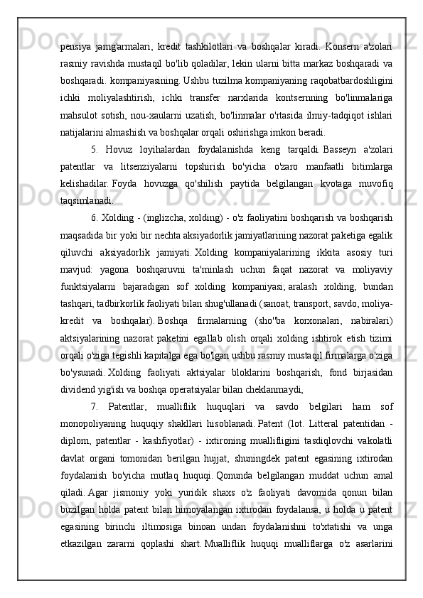 pensiya   jamg'armalari,   kredit   tashkilotlari   va   boshqalar   kiradi.   Konsern   a'zolari
rasmiy ravishda mustaqil  bo'lib qoladilar, lekin ularni bitta markaz boshqaradi  va
boshqaradi. kompaniyasining.   Ushbu tuzilma kompaniyaning raqobatbardoshligini
ichki   moliyalashtirish,   ichki   transfer   narxlarida   kontsernning   bo'linmalariga
mahsulot   sotish,   nou-xaularni   uzatish,   bo'linmalar   o'rtasida   ilmiy-tadqiqot   ishlari
natijalarini almashish va boshqalar orqali oshirishga imkon beradi.
5.   Hovuz   loyihalardan   foydalanishda   keng   tarqaldi.   Basseyn   a'zolari
patentlar   va   litsenziyalarni   topshirish   bo'yicha   o'zaro   manfaatli   bitimlarga
kelishadilar.   Foyda   hovuzga   qo'shilish   paytida   belgilangan   kvotaga   muvofiq
taqsimlanadi.
6. Xolding - (inglizcha, xolding) - o'z faoliyatini boshqarish va boshqarish
maqsadida bir yoki bir nechta aksiyadorlik jamiyatlarining nazorat paketiga egalik
qiluvchi   aksiyadorlik   jamiyati.   Xolding   kompaniyalarining   ikkita   asosiy   turi
mavjud:   yagona   boshqaruvni   ta'minlash   uchun   faqat   nazorat   va   moliyaviy
funktsiyalarni   bajaradigan   sof   xolding   kompaniyasi;   aralash   xolding,   bundan
tashqari, tadbirkorlik faoliyati bilan shug'ullanadi (sanoat, transport, savdo, moliya-
kredit   va   boshqalar).   Boshqa   firmalarning   (sho''ba   korxonalari,   nabiralari)
aktsiyalarining   nazorat   paketini   egallab   olish   orqali   xolding   ishtirok   etish   tizimi
orqali o'ziga tegishli kapitalga ega bo'lgan ushbu rasmiy mustaqil firmalarga o'ziga
bo'ysunadi.   Xolding   faoliyati   aktsiyalar   bloklarini   boshqarish,   fond   birjasidan
dividend yig'ish va boshqa operatsiyalar bilan cheklanmaydi,
7.   Patentlar,   mualliflik   huquqlari   va   savdo   belgilari   ham   sof
monopoliyaning   huquqiy   shakllari   hisoblanadi.   Patent   (lot.   Litteral   patentidan   -
diplom,   patentlar   -   kashfiyotlar)   -   ixtironing   muallifligini   tasdiqlovchi   vakolatli
davlat   organi   tomonidan   berilgan   hujjat,   shuningdek   patent   egasining   ixtirodan
foydalanish   bo'yicha   mutlaq   huquqi.   Qonunda   belgilangan   muddat   uchun   amal
qiladi.   Agar   jismoniy   yoki   yuridik   shaxs   o'z   faoliyati   davomida   qonun   bilan
buzilgan   holda   patent   bilan   himoyalangan   ixtirodan   foydalansa,   u   holda   u   patent
egasining   birinchi   iltimosiga   binoan   undan   foydalanishni   to'xtatishi   va   unga
etkazilgan   zararni   qoplashi   shart.   Mualliflik   huquqi   mualliflarga   o'z   asarlarini 
